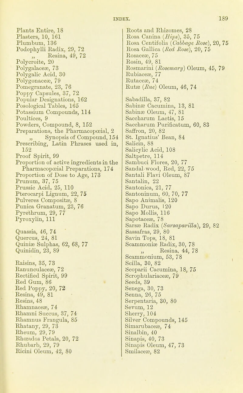 Plants Entire, IS Plasters, 10, 161 Plumbum, 136 Podophylli Kaclix, 29, 72 „ Eesina, 49, 72 Polycroite, 20 Polygalacere, 73 Polygalic Acid, 30 Polygonacea;, 79 Pomegranate, 23, 76 Poppy Capsules, 37, 72 Popular Designations, 162 Posological Tables, 165 Potassium Compounds, 114 Poultices, 9 Powders, Compound, 8, 152 Preparations, the Pharmacopceial, 2 „ Synopsis of Compound, 154 Prescribing, Latin Phrases used in, 152 Proof Spirit, 99 Proportion of active ingredients in the Pharmacopceial Preparations, 174 Proportion of Dose to Age, 173 Prunum, 37, 75 Prussic Acid, 25, 110 Pterocarpi Lignum, 22, 75 Pulveres Compositte, S Punica Granatum, 23, 76 Pyrethrum, 29, 77 Pyroxylin, 111 Quassia, 46, 74 Quercus, 24, 81 Quiniffi Sulphas, 62, 68, 77 Quinidin, 23, 89 Raisins, 35, 73 Eanunculacese, 72 Rectified Spirit, 99 Red Gum, 86 Red Poppy, 20, 72 Resina, 49, 81 Resins, 48 Rhamnacese, 74 Rhamni Succus, 37, 74 Rhamnus Frangula, 85 Rhatany, 29, 73 Rheum, 29, 79 Rhceados Petala, 20, 72 Rhubarb, 29, 79 Ricini Oleum, 42, 80 Roots and Rhizomes, 28 Rosa Cauiua {JJips), 35, 75 Rosa Centifolia [Cabhayc Itose), 20, 76 Rosa Gallica {Ihd Rose), 20, 75 Rosacea), 75 Rosin, 49, 81 Rosmariui {Rosemary) Oleum, 45, 79 Rubiacea3, 77 Rutacea3, 74 Rufce {Rue) Oleum, 46, 74 SabadiUa, 37, 82 Sabinffi Cacumiua, 13, 81 SabiuoB Oleum, 47, 81 Saccharum Lactis, 15 Saccharum Purificatum, 60, 83 Saffron, 20, 82 St. Ignatius' Bean, 84 Salicin, 88 SaKcylic Acid, 108 Saltjaetre, 114 Sambuci Flores, 20, 77 Sandal-wood. Red, 22, 75 Santali Flavi Oleum, 87 Santalin, 22 Santonica, 21, 77 Santoninum, 60, 70, 77 Sapo Animalis, 120 Sapo Durus, 120 Sapo Mollis, 116 Sapotacese, 78 Sarsae Radix (Sarsaparilla), 29, 82 Sassafras, 29, 80 Savin Tops, 18, 81 Scammonite Radix, 30, 78 „ Resina, 44, 78 Scammonium, 53, 78 Scilla, 30, 82 Scoparii Cacumina, 18, 75 Scrophulariacese, 79 Seeds, 39 Senega, 30, 73 Senna, 26, 75 Serpentaria, 30, 80 Sevum, 12 Sherry, 104 Silver Compounds, 145 SimaiTibacete, 74 Sinalbin, 40 Sinapis, 40, 73 Sinajtis Oleum, 47, 73 Smilaceic, 82