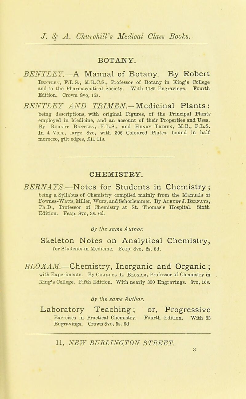 BOTANY. BENTLEY.—A Manual of Botany. By Robert Bestlev, F.L.S., M.R.C.S., Professor of Botany in King's College and to the Pharmaceutical Society. With 1185 Engravings. Fourth Edition. Crown 8vo, 15s. BENTLEY AND TRIMEN.—Medicinal Plants: heing descriptions, vrith original Pigures, of the Principal Plants employed in Medicine, and an account of their Properties and Uses. By EoBEUT Bentley, F.L.S., and Henry Teimen, M.B., E.L.S. In 4 Vols., large 8vo, vrith 306 Coloured Plates, bound in half morocco, gdt edges, £11 lis. CHEMISTRY. BERNAYS.—Notes for Students in Chemistry; being a Syllabus of Chemistry compiled mainly from the Manuals of rownes-Watts, Miller, Wurz, and Schorlemmer. By Albert J. Bernays, Ph.D., Professor of Chemistry at St. Thomas's Hospital. Sixth Edition. Pcap. Svo, 3s. 6d. By the same A uihor. Skeleton Notes on Analytical Chemistry, for Students in Medicine. Fcap. Svo, 2s. 6d. BLOXAM.—Chemistry, Inorganic and Organic ; ■with Experiments. By Charles L. Bloxam, Professor of Chemisti-y in King's College. Fifth Edition. With nearly 300 Engravings. Svo, 16s. By the same Author. Laboratory Teaching; or, Progressive Exercises in Practical Chemistry. Fourth Edition. With 83 Engravings. Crown Svo, os. 6d. 11, NEW BURLINGTON STREET.