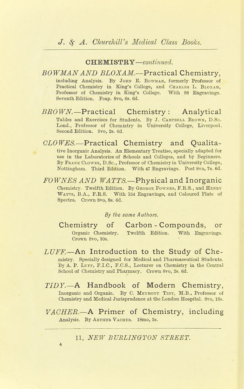 CWEMlSTBY—contiiiued. BOWMAN AND BLOXAM.—Practical Chemistry, iaoluding Analysis. By John E. Bowman, formerly Professor of Practical Chemistry in King's CoUege, and Charles L. Bloxah, Piofessor of Chemistry in King's College. With 98 Engravings. Seventh Edition. Ecap. 8vo, 6s. 6d. BROWN.—Practical Chemistry : Analytical Tables and Exercises for Students. By J. Campbell Brown, D.Sc. Lond., Professor of Chemistry in University College, Liverpool. Second Edition. Svo, 2s. 6d. C'i.6>]0;5.—Practical Chemistry and Qualita- tive Inorganic Analysis. An Elementary Treatise, specially adapted for xxse in the Laboratories of Schools and Colleges, and by Beginners. By Pbank Clowes, D.Sc, Professor of Chemistry in University College, Nottingham. Third Edition. With 47 Engravings. Post Svo, 7s. 6d. FOWNES AND TF.^rT/S.—Physical and Inorganic Chemistry. Twelfth Edition. By George Eownes, E.K.S., and Henry Watts, B.A., E.E.S. With 154 Engravings, and Coloured Plate of Spectra. Crown 8vo, 8s. 6d. By the same A uihors. Chemistry of Carbon - Compounds, or Organic Chemistry. Twelfth Edition. With Engra^-ings. Crown Svo, 10s. LUFF.—An Introduction to the Study of Che- mistry. Specially designed for Medical and Pharmaceutical Students. By A. P. Luff, E.I.C, E.C.S., Lecturer on Chemistry in the Central School of Chemistry and Pharmacy. Crown Svo, 2s. 6d. TIDY.—A Handbook of Modern Chemistry, Inorganic and Organic. By C. Meymott Tidy, M.B., Professor of Chemistry and Medical Jui-isprudence at the London Hospital. Svo, 16s. VAGHER.—A Primer of Chemistry, including Analysis. By Arthur Vacher. IBmo, Is. 11, NEW BURLINaTON STREET.