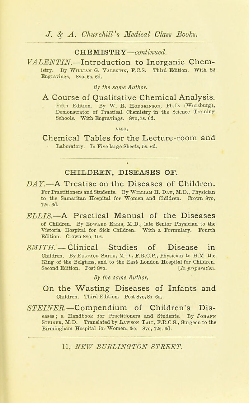 CHEMISTRY—continued. F^Z^iVT/iY.—Introduction to Inorganic Chem- istry. By TTiLLiAM G. Valentin, P.C.S. Third Edition. With 82 Engi-avings. Svo, 6s. 6d. By the same Author. A Course of Qualitative Chemical Analysis. Fifth Edition. By W. E. Hodgkinson, Ph.D. (Wiirzburg), Demonstrator of Practical Chemistry in the Science Training Schools. With Engravings. 8yo, 7s. 6d. ALSO, Chemical Tables for the Lecture-room and Laboratory. In Pive large Sheets, 6s. 6d. CHILDREIvr, DISEASES OF. DAY.—A Treatise on the Diseases of Children. Por Practitioners and Students. By William H. Day, M.D., Physician to the Samaritan Hospital for Women and Children. Crown 8yo, 12s. 6d. ELLIS.—A Practical Manual of the Diseases of Children. By Edward Ellis, M.D., late Senior Physician to the Victoria Hospital for Sick Children. With a Pormulary. Fourth Edition. Crown Svo, 10s. ;S^ikr/T^. — Clinical Studies of Disease in Children. By Eustace Smith, M.D., F.R.C.P., Physician to H.M. the King of the Belgians, and to the East London Hospital for Children. Second Edition. Post Svo. [In prepaTaiion. By the same Author. On the Wasting Diseases of Infants and Children. Third Edition. Post Svo, 8s. 6d. STEINLR—Compendium of Children's Dis- eases ; a Handbook for Practitioners and Students. By Johann Stei.nek, M.D. Translated by Lawson Tait, F.R.C.S., Surgeon to the Birmingham Hospital for Women, &c. Svo, 128. 6d.