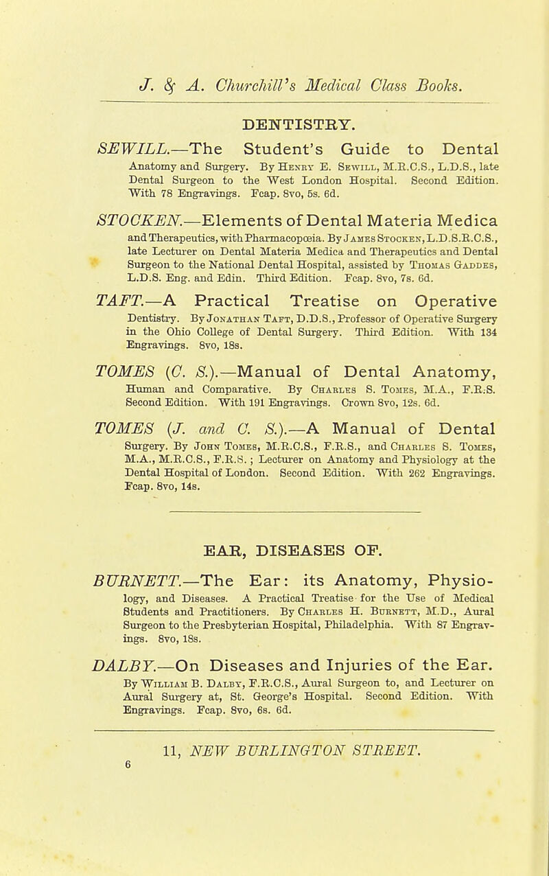 DENTISTRY. SEWILL.—Th& Student's Guide to Dental Anatomy and Surgery. By Hexry E. Sewill, M.E.C.S., L.D.S., late Dental Siu'geon to tlie West London Hospital. Second Edition. With 78 Engraving's. Eeap. 8vo, 5s. 6d. ^TOCZ'^iV^.—Elements of Dental Materia Medica and Therapeutics, mth Pharmacopoeia. By Jambs Stocken,L.D.8.E.C.S., late Lecturer on Dental Materia Medica and Therapeutics and Dental Surgeon to the National Dental Hospital, assisted by Thomas Gaddes, L.D.S. Eng. and Edin. Third Edition. Ecap. 8vo, 7s. 6d. TAFT.—A Practical Treatise on Operative Dentistry. By Jonathan Taft, D.D.8., Professor of Operative Surgery in the Ohio College of Dental Surgeiy. Thii-d Edition. With 134 Engravings. 8vo, IBs. TOMES {C. ^.).—Manual of Dental Anatomy, Human and Comparative. By Chakles S. Tomes, M.A., F.E.S. Second Edition. With 191 Engravings. Crown 8vo, 12s. 6d. TOMES (J. and 0. S.).—A Manual of Dental Surgery. By John Tomes, M.E.C.S., F.R.S., and Charles S. Tomes, M.A., M.R.C.S., E.R.S. ; Lecturer on Anatomy and Physiology at the Dental Hospital of London. Second Edition. With 262 Engravings. Ecap. 8vo, 14b. EAR, DISEASES OF. BURNETT—The Ear: its Anatomy, Physio- logy, and Diseases. A Practical Ti'eatise for the Use of Medical Students and Practitioners. By Chahles H. Buenett, M.D., Aural Surgeon to the Presbyterian Hospital, Philadelphia. With 87 Engrav- ings. 8vo, 18s. DALBY.—On Diseases and Injuries of the Ear. By William B. Dalby, E.E.C.S., Aural Surgeon to, and Lecturer on Aural Surgery at, St. George's Hospital. Second Edition. With Engravings. Ecap. 8vo, 6s. 6d. 11, NEW BURLINGTON STREET.