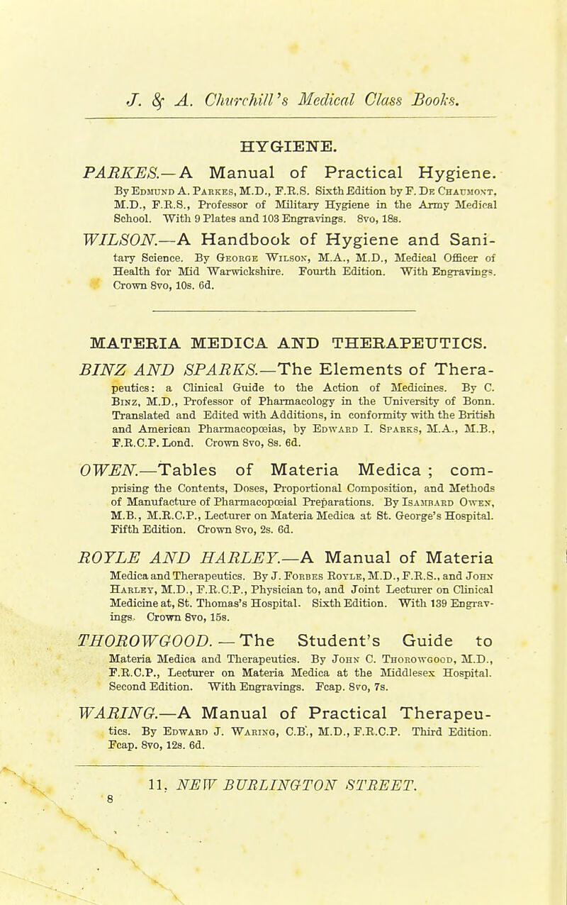 HYGIEWE. PARKUS.— A Manual of Practical Hygiene. By EDinjND A. Pakkes, M.D., F.B.S. Sixth Edition by F. De Chaumont. M.D., F.E.S., Professor of Military Hygiene in the Army Medical School. With 9 Plates and 103 Engravings. 8vo, 18s. WILSON.—A Handbook of Hygiene and Sani- tary Science. By George Wilsok, M.A., M.D., Medical Officer of Health for Mid Warwickshire. Fourth Edition. With Engravings. Crown 8vo, 10s. 6d. MATERIA MEDICA AND THERAPEUTICS. BlJSrZ AND SPARKS.—The Elements of Thera- peutics: a Clinical Guide to the Action of Medicines. By C. BiNZ, M.D., Professor of Pharmacology in the University of Bonn. Translated and Edited with Additions, in conformity with the British and American Pharmacopoeias, by Edwaud I. Sparks, M.A., M.B., F.E.C.P. Lond. Crown Svo, 8s. 6d. OWEN.—Tables of Materia Medica ; com- prising the Contents, Doses, Pi'oportioral Composition, and Methods of Manufacture of Pharmacopojial Preparations. By Isajibakd O^ten, M.B., M.E.C.P., Lecturer on Materia Medica at St. George's Hospital. Fifth Edition. Crown Svo, 2s. 6d. ROYLE AND HARLET.—A Manual of Materia Medica and Therapeutics. By J.Forbes Eoyle, M.D., F.E.S., and Johx Habley, M.D., F.E.C.P., Physician to, and Joint Lecturer on Clinical Medicine at, St. Thomas's Hospital. Sixth Edition. With 139 Engrav- ings, Crown Svo, 15s. THOROWGOOD.—The Student's Guide to Materia Medica and Therapeutics. By John C. Thorowgood, M.D., F.E.C.P., Lecturer on Materia Medica at the Jliddlesex Hospital. Second Edition. With Engravings. Fcap. Svo, 7s. WARING.—A Manual of Practical Therapeu- tics. By Edward J. Waring, C.B'., M.D., F.E.C.P. Third Edition. Fcap. Svo, 12a. 6d. 11. NEW BURLINGTON STREET. 8