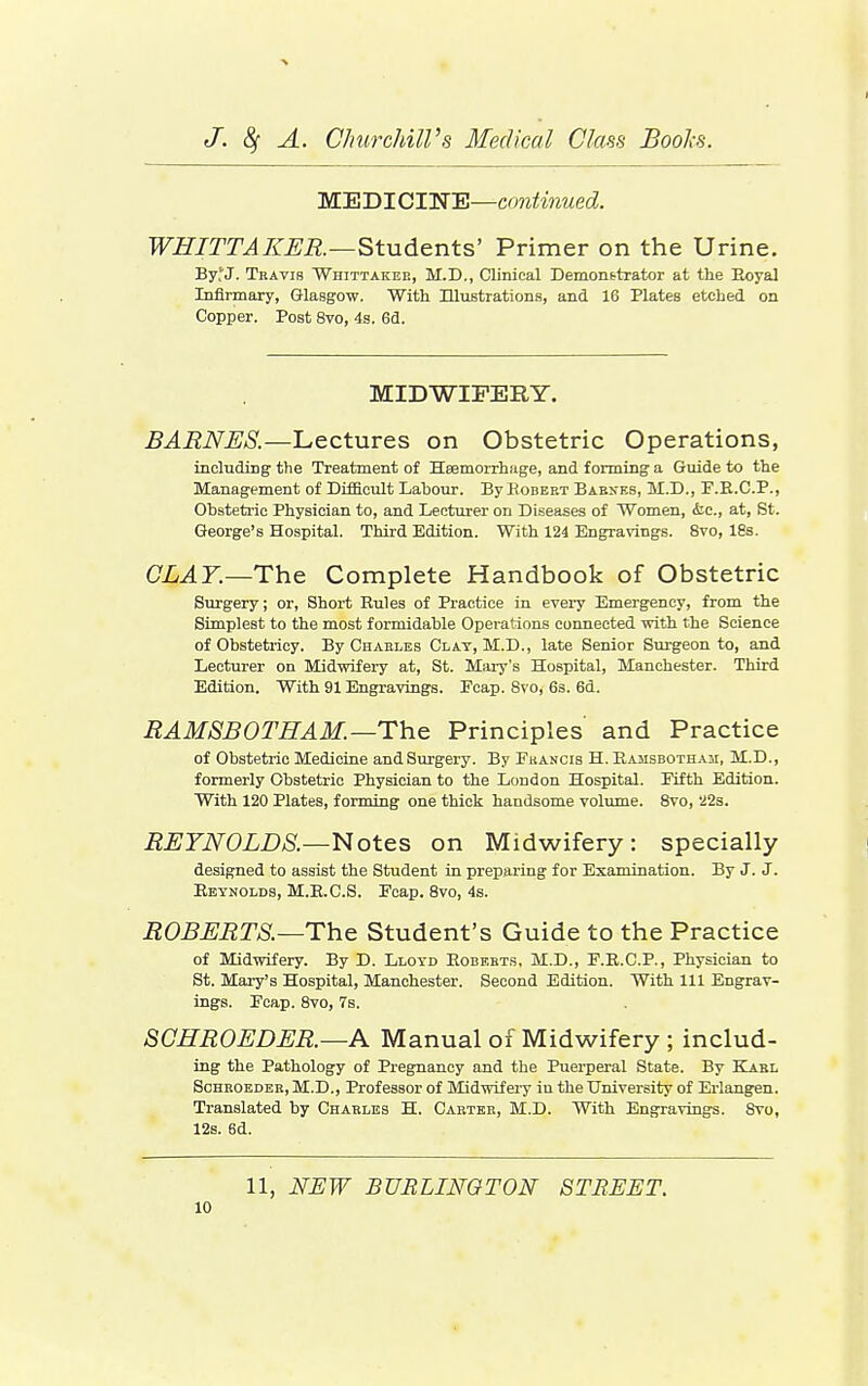 MEDICIWE—continued. WHITTAKER—Students' Primer on the Urine. By'J. Travis Whittaker, M.D., Clinical Demonstrator at the Eoyal Infirmary, Glasgow. With Illustrations, and 16 Plates etched on Copper. Post 8vo, 4s. 6d. MIDWIFERY. BARNES.—Lectures on Obstetric Operations, including the Treatment of Heemorrh.ige, and forming a Guide to the Management of Difficult Labour. By Hobert BAByES, M.D., F.E.C.P., Obstetric Physician to, and Lecturer on Diseases of Women, &c., at, St. George's Hospital. Third Edition. With 124 Engravings. 8vo, 18s. CLAY.—Tho Complete Handbook of Obstetric Surgery; or, Short Rules of Practice in every Emergency, from the Simplest to the most formidable Operations connected with the Science of Obstetricy. By Charles Clay, M.D., late Senior Surgeon to, and Lecturer on Midwifery at, St. Mai-y's Hospital, Manchester. Third Edition. With 91 Engravings. Ecap. 8vo, 6s. 6d. RAM SB OTHAM.—The Principles and Practice of Obstetric Medicine and Surgery. By Fkancis H. Eamsbothaii, M.D., formerly Obstetric Physician to the London Hospital. Fifth Edition. With 120 Plates, forming one thick handsome volume. 8vo, 22s. REYNOLDS.—Notes on Midwifery: specially designed to assist the Student in preparing for Examination. By J. J. Reynolds, M.E.C.S. Foap. 8vo, 4s. ROBERTS.—The Student's Guide to the Practice of Midwifery. By D. Lloyd Roberts, M.D., F.E.C.P., Physician to St. Mary's Hospital, Manchester. Second Edition. With 111 Engrav- ings. Fcap. Svo, 7s. SCHROEDER.—A Manual of Midwifery ; includ- ing the Pathology of Pregnancy and the Puerperal State. By Karl ScHEOEDER, M.D., Profcssor of Midwifery in the University of Erlangen. Translated by Charles H. Carter, M.D. With Engravings. Svo, 12s. 6d. 11, NUW BURLINGTON STREET.