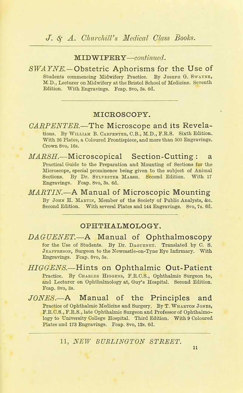 MIDWIFERY—continued. /SPT^TiYS. —Obstetric Aphorisms for the Use of students commencing' Midwifery Pi'actice. By Joseph G. Swayne, M.D., Lecturer on Midwifery at the Bristol School of Medicine. Seventh Edition. With Engi-a\'ings. Feap. 8vo, 3s. 6d. MICROSCOPY. CARPENTER.—The Microscope and its Revela- tions. By William B. Cakpenter, C.B., M.D., P.E.S. Sixth Edition. With 26 Plates, a Coloured Frontispiece, and more than 500 Engravings. Crown Svo, 16s. MARSH.—Microscopical Section-Cutting : a Practical Guide to the Preparation and Mounting of Sections for the Microscope, special prominence being given to the subject of Animal Sections. By Dr. Stlvesteb Marsh. Second Edition. With 17 Engravings. Pcap. Svo, 3s. 6d. MARTIN.—A Manual of Microscopic Mounting By John H. Mabtix, Member of the Society of Public Analysts, &c. Second Edition. With several Plates and 144 Engravings. Svo, 7s. 6d. OPHTH ALMOLO GY. DAGUENET.—A Manual of Ophthalmoscopy for the Use of Students. By Dr. Daguenet. Translated by C. S. Jeaitp.esO!<, Surgeon to the Newcastle-on-Tyne Eye Infirmary, With Engravings. Pcap. Svo, 5s. HIGGENS.—Hints on Ophthalmic Out-Patient Practice. By Charles Higgens, E.R.C.S., Ophthalmic Surgeon to, and Lecturer on OphthaLmology at, Guy's Hospital. Second Edition. Ecap. Svo, 3s. JONES.—A Manual of the Principles and Practice of Ophthalmic Medicine and Surgery. By T. Wharton Jones, F.B.C.8.,r.E.8., late Ophthalmic Surgeon and Professor of Ophthakno- logy to University College Hospital. Third Edition. With 9 Coloured Plates and 173 Engravings. Fcap. Svo, 128. 6d. 11, NEW BURLINGTON STREET.