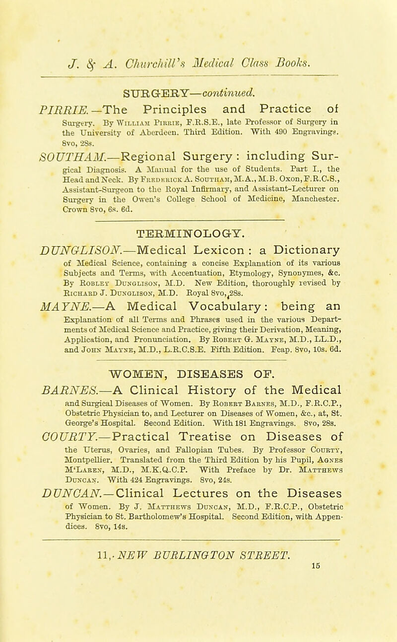 SURGERY—continued. PIERIK—The Principles and Practice of Surgei7. By William Pihrie, F.R.S.E., late Professor of Surgery in the University of Aberdeen. Third Edition. With 490 Engravings, 8vo, 2Ss. SOUTH AM.—Regional Surgery : including Sur- gical Diagnosis. A Manual for the use of Students. Part I., the Head and Neck. By Fredekick A. Soutiiaji, M. A., M.B. Oxon, F.R.C.S., Assistant-Surgeon to the Royal Infirmary, and Assistant-Lecturer on Surgery in the Owen's College School of Medicine, Manchester. Crown 8vo, 6s. 6d. TERMINOLOGY. DUNGLISON.—Medical Lexicon : a Dictionary of Medical Science, containing a concise Explanation of its various Subjects and Terms, with Accentuation, Etymology, Synonymes, &c. By RoBLEr Dunglison, M.D. New Edition, thoroughly revised by EicHABD J. DuxGLisoN, M.D. Eoyal 8vo,^28s. MATNE.—A Medical Vocabulary: being an Explanation of all Terms and Phrases used in the various Depart- ments of Medical Science and Practice, giving their Derivation, Meaning, Application, and Pronunciation. By Robert G. jVIatne, M.D., LL.D., and JoKs- Mayse, M.D., E.R.C.S.E. Fifth Edition. Feap. Svo, 10s. 6d, WOMEN, DISEASES OE. BARNES.~A Clinical History of the Medical and Surgical Diseases of Women. By Robert Barnes, M.D., P.R.C.P., Obstetric Physician to, and Lecturer on Diseases of Women, &c., at, St. George's Hospital. Second Edition. With 181 Engravings. 8vo, 28s. COC/i2TF.—Practical Treatise on Diseases of the Uterus, Ovaries, and Fallopian Tubes. By Professor Coubty, MontpeUier. Translated from the Third Edition by his Pupil, Agnes M'Laeen, M.D., M.K.a.C.P. With Preface by Dr. Matthews DiiNCAN. With 424 Engravings. Svo, 24s. DUNCAN.—Clinical Lectures on the Diseases of Women. By J. Matthews Duncan, M.D., F.E.C.P., Obstetric Physician to St. Bartholomew's Hospital. Second Edition, with Appen- dices. Svo, 14 s. U,-NEW BURLINOTON STREET.