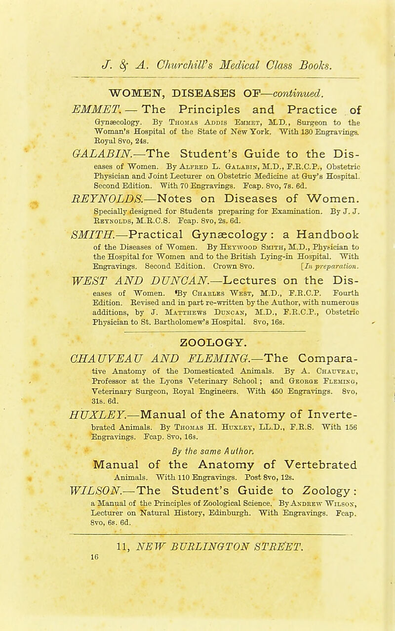 WOMEN, DISEASES OF—continued. EMMET. — The Principles and Practice of Gynseoology. By Thomas Addis Emmet, M.D., Sm-geon to the Woman's Hospital of the State of New York. With 130 Engravings. Eoyal 8vo, 24s. GALABIN.—Th& Student's Guide to the Dis- eases of Women. By Alfked L. Galabin, M.D., F.E.C.P., Obstetric Physician and Joint Lecturer on Obstetric Medicine at Gruy's Hospital. Second Edition. With 70 Engravings. Fcap. 8vo, 7s. 6d. REYNOLDS.—Notes on Diseases of Women. Specially designed for Students preparing for Examination. By J. J. Eetholds, M.R.C.S. Fcap. 8vo, 2s. 6d. SMITH.—Practical Gynaecology : a Handbook of the Diseases of Women. By Hetwood Smith, M.D., Physician to the Hospital for Women and to the British Lying-in Hospital. With Engravings. Second Edition. Crown 8vo. \_In prepaTation. WEST AND DUNCAN—'Lectures on the Dis- eases of Women. ♦By Charles West, M.D., F.E.C.P. Fourth Edition. Revised and in part re-written by the Author, with numerous additions, by J. Matthews Duncan, M.D., F.E.C.P., Obstetric Physician to St. Bartholomew's Hospital. 8vo, 16s. ZOOLOGY. CHAUVEAU AND FLEMING.—The Compara- tive Anatomy of the Domesticated Animals. By A. Chauvead, Professor at the Lyons Veterinary School; and Geobge Fleming, Veterinary Surgeon, Eoyal Engineers. With 450 Engravings. 8vo, 31s. 6d. HUXLEY.—yisinnaii of the Anatomy of Inverte- brated Animals. By Thoisias H. Huxley, LL.D., F.E.S. With 156 Engravings. Fcap. 8vo, 163. By the same A uihor. Manual of the Anatomy of Vertebrated Animals. With 110 Engravings. Post 8vo, 12s. WILSON.—The Student's Guide to Zoology: a Manual of the Principles of Zoological Science. By Andrew Wilson, Lecturer on Natural History, Edinburgh. With Engravings. Fcap. 8vo, 6s. 6d. 11, NEW BURLINGTON STRE'ET.