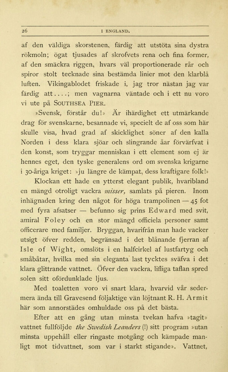 af den väldiga skorstenen, färdig att utstöta sina dystra rökmoln; ögat tjusades af skrofvets rena och fina former, af den smäckra riggen, hvars väl proportionerade rår och spiror stolt tecknade sina bestämda linier mot den klarblå luften. Vikingablodet friskade i, jag tror nästan jag var färdig att. . . .; men vagnarna väntade och i ett nu voro vi ute på SoUTHSEA PlER. »Svensk, förstår du!» Är ihärdighet ett utmärkande drag för svenskarne, besannade vi, specielt de af oss som här skulle visa, hvad grad af skicklighet söner af den kalla Norden i dess klara sjöar och slingrande åar förvärfvat i den konst, som. tryggar menniskan i ett element som ej är hennes eget, den tyske generalens ord om svenska krigarne i 30-åriga kriget: >^ju längre de kämpat, dess kraftigare folk!» Klockan ett hade en ytterst elegant publik, hvaribland en mängd otroligt vackra misser, samlats på pieren. Inom inhägnaden kring den något för höga trampolinen — 45 fot med fyra afsatser — befunno sig prins Edward med svit, amiral Foley och en stor mängd officiela personer samt officerare med familjer. Bryggan, hvarifrån man hade vacker utsigt öfver redden, begränsad i det blånande fjerran af Isle of Wight^ omslöts i en halfcirkel af lustfartyg och småbåtar, hvilka med sin eleganta last tycktes sväfva i det klara glittrande vattnet. Öfver den vackra, lifliga taflan spred solen sitt ofördunklade ljus. Med toaletten voro vi snart klara, hvarvid vår seder- mera ända till Gravesend följaktige vän löjtnant R. H. Armit här som annorstädes omhuldade oss på det bästa. Efter att en gång utan minsta tvekan hafva »tagit» vattnet fullföljde the Swedish Leanders i}) ^\\X. program »utan minsta uppehåll eller ringaste motgång och kämpade man- ligt mot tidvattnet, som var i starkt stigande». Vattnet,