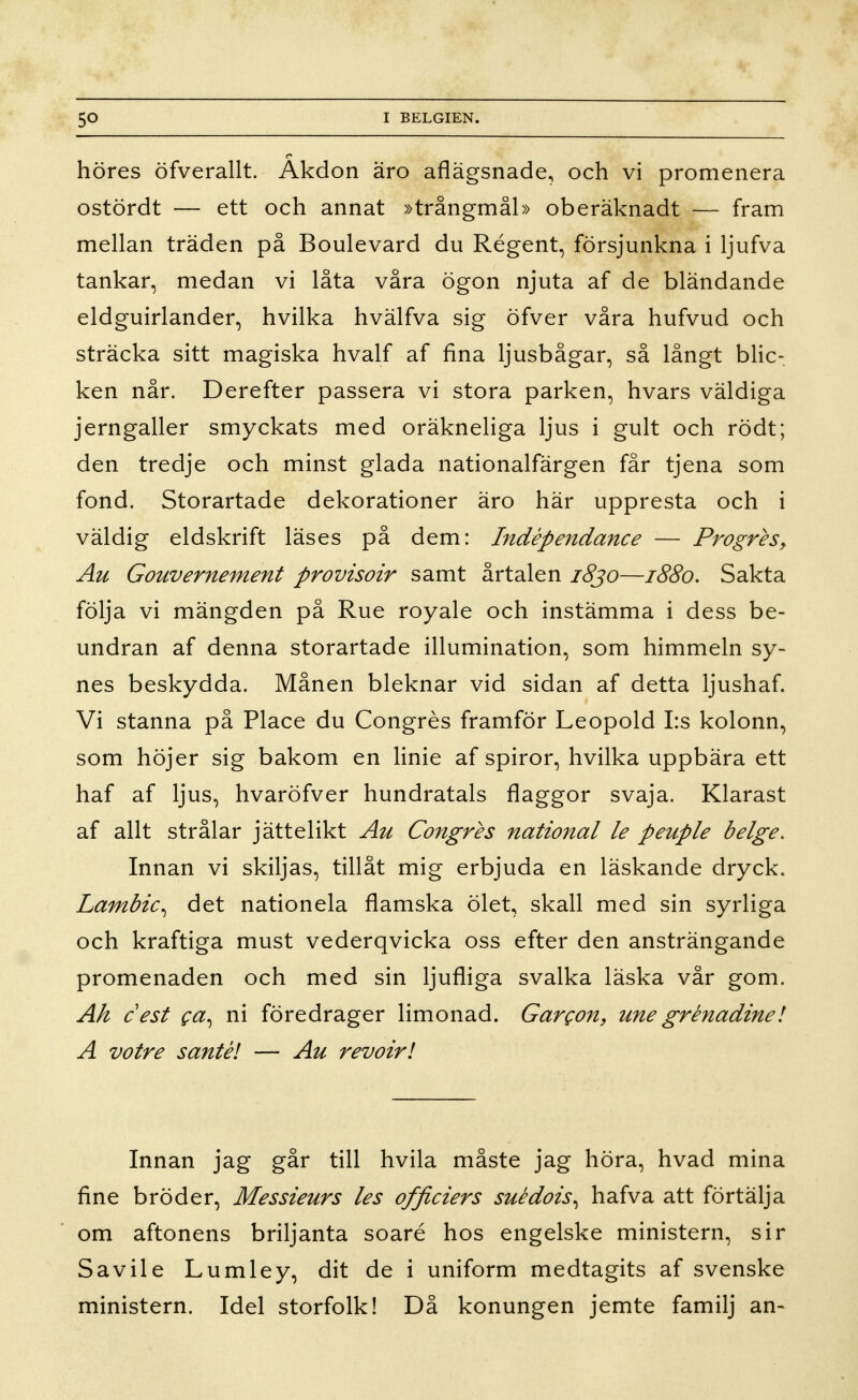 höres öfverallt. Äkdon äro aflägsnade, och vi promenera ostördt — ett och annat »trångmål» oberäknadt — fram mellan träden på Boulevard du Régent, försjunkna i ljufva tankar, medan vi låta våra ögon njuta af de bländande eldguirlander, hvilka hvälfva sig öfver våra hufvud och sträcka sitt magiska hvalf af fina ljusbågar, så långt blic- ken når. Derefter passera vi stora parken, hvars väldiga jerngaller smyckats med oräkneliga ljus i gult och rödt; den tredje och minst glada nationalfärgen får tjena som fond. Storartade dekorationer äro här uppresta och i väldig eldskrift läses på dem: Indépendance — ProgreSy Au Gouvernement provisoir samt ärtalen 1830—1880. Sakta följa vi mängden på Rue royale och instämma i dess be- undran af denna storartade illumination, som himmeln sy- nes beskydda. Månen bleknar vid sidan af detta ljushaf. Vi stanna på Place du Congrés framför Leopold I:s kolonn, som höjer sig bakom en Hnie af spiror, hvilka uppbära ett haf af ljus, hvaröfver hundratals flaggor svaja. Klarast af allt strålar jättelikt Au Congres national le peuple beige. Innan vi skiljas, tillåt mig erbjuda en läskande dryck. Lambic^ det nationela flamska ölet, skall med sin syrliga och kraftiga must vederqvicka oss efter den ansträngande promenaden och med sin ljufliga svalka läska vår gom. Ah c est ca^ ni föredrager limonad. Gargon, une grénadinel A votre santél — Au revoirl Innan jag går till hvila måste jag höra, hvad mina fine bröder, Messieurs les officiers suédois^ hafva att förtälja om aftonens briljanta soaré hos engelske ministern, sir Savile Lumley, dit de i uniform medtagits af svenske ministern. Idel storfolk! Då konungen jemte familj an-