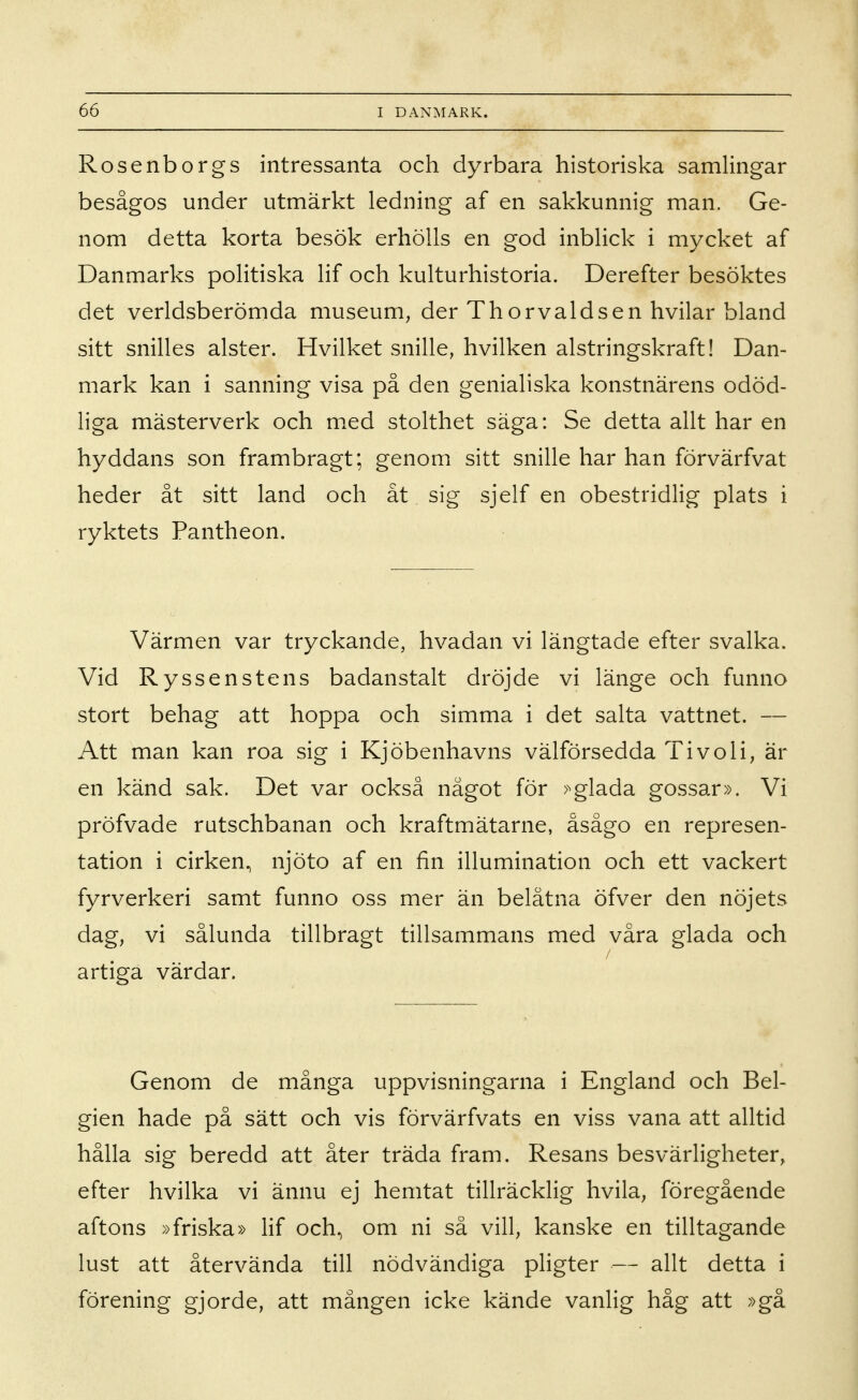 Rosenborgs intressanta och dyrbara historiska samlingar besågos under utmärkt ledning af en sakkunnig man. Ge- nom detta korta besök erhölls en god inblick i mycket af Danmarks politiska lif och kulturhistoria. Derefter besöktes det verldsberömda museum, der Thorvaldsen hvilar bland sitt snilles alster. Hvilket snille, hvilken alstringskraft! Dan- mark kan i sanning visa på den genialiska konstnärens odöd- liga mästerverk och med stolthet säga: Se detta allt har en hyddans son frambragt; genom sitt snille har han förvärfvat heder åt sitt land och åt sig sjelf en obestridlig plats i ryktets Pantheon. Värmen var tryckande, hvadan vi längtade efter svalka. Vid Ryssenstens badanstalt dröjde vi länge och funno stort behag att hoppa och simma i det salta vattnet. — Att man kan roa sig i Kjöbenhavns välförsedda Tivoli, är en känd sak. Det var också något för >^glada gossar». Vi pröfvade rutschbanan och kraftmätarne, åsågo en represen- tation i cirken, njöto af en fin illumination och ett vackert fyrverkeri samt funno oss mer än belåtna öfver den nöjets dag, vi sålunda tillbragt tillsammans med våra glada och / artiga värdar. Genom de många uppvisningarna i England och Bel- gien hade på sätt och vis förvärfvats en viss vana att alltid hålla sig beredd att åter träda fram. Resans besvärligheter, efter hvilka vi ännu ej hemtat tillräcklig hvila, föregående aftons »friska» lif och, om ni så vill, kanske en tilltagande lust att återvända till nödvändiga pligter — allt detta i förening gjorde, att mången icke kände vanlig håg att »gå