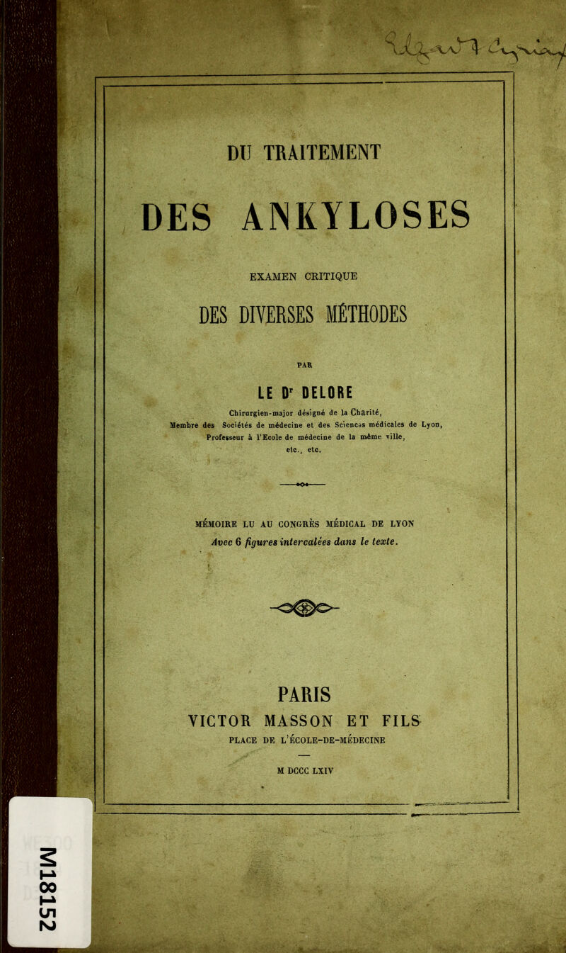 n DU TRAITEMENT DES AINKYLOSES EXAMEN CRITIQUE DES DIVERSES MÉTHODES LE D' DELORE Chirurgien-major désigné de la Charité, Membre des Sociétés de médecine et des Sciencas médicales de Lyon, Professeur à l'Ecole de médecine de la même TÏlle, etc.. etc. MEMOIRE LU AU CONGRES MEDICAL DE LYON Avec 6 ÛQureè intercalées dans le texte. PARIS VICTOR MASSON ET FILS PLACE DE l'ÉCOLE-DE-MÉDECINE M DCCG LXIV 00 M ■