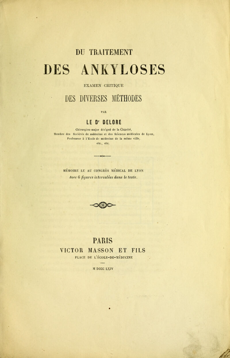 DES ANKYLOSES EXAMEN CRITIQUE DES DIVERSES MÉTHODES PAR LE DELORE Chirurgien-majoT désigné de la Charité, Membre des Sociétés de médecine et des Sciencos médicales de Lyon, Professeur à l'Ecole de médecine de la môme 71116, etc., etc. MÉMOIRE LU AU CONGRES MEDICAL DE LYON Avec 6 figures, mtercalées dans le texte. PARIS VICTOR MASSON ET FILS PLACE DE l'ÉGOLE-DE-MÉDECINE