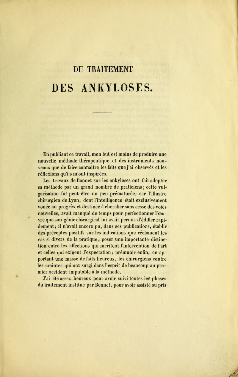 DES ANKYLOSES En publiant ce travail, mon but est moins de produire une nouvelle méthode thérapeutique et des instruments nou- veaux que de faire connaître les faits que j'ai observes et les réflexions qu'ils m'ont inspirées. Les travaux de Bonnet sur les ankyloses ont fait adopter sa méthode par un grand nombre de praticiens, cette vul- garisation fut peut-être un peu prématurée; car l'illustre chirurgien de Lyon, dont l'intelligence était exclusivement vouée au progrès et destinée à chercher sans cesse des voies nouvelles, avait manqué de temps pour perfectionner l'œu- vre que son génie chirurgical lui avait permis d'édifier rapi- dement^ il n'avait encore pu, dans ses publications, établir des préceptes positifs sur les indications que réclament ies cas si divers de la pratique ; poser une importante distinc- tion entre les affections qui méritent l'intervention de l'art et celles qui exigent l'expectation ; prémunir enfin, en ap- portant une masse défaits heureux, les chirurgiens contre les craintes qui ont surgi dans l'espri*; de beaucoup au pre- mier accident imputable à la méthode. J'ai été assez heureux pour avoir suivi toutes les phases du traitement institué par Bonnet, pour avoir assisté ou pris