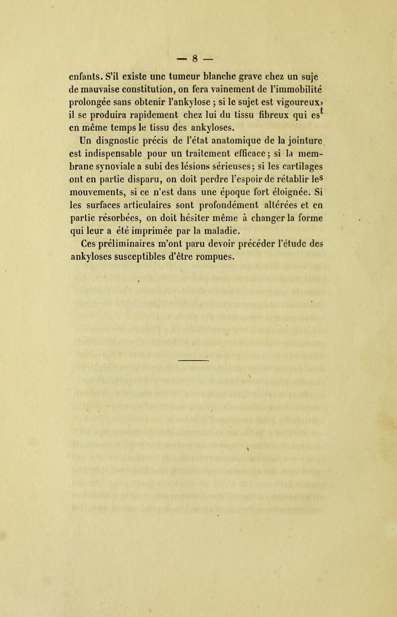 enfants. S'il existe une tumeur blanche grave chez un suje de mauvaise constitution, on fera vainement de l'immobilité prolongée sans obtenir l'ankylose ; si le sujet est vigoureux? il se produira rapidement chez lui du tissu fibreux qui es*' en même temps le tissu des ankyloses. Un diagnostic précis de l'état anatomiquc de la jointure est indispensable pour un traitement efficace ; si la mem- brane synoviale a subi des lésions sérieuses; si les cartilages ont en partie disparu, on doit perdre l'espoir de rétablir leS mouvements, si ce n'est dans une époque fort éloignée. Si les surfaces articulaires sont profondément altérées et en partie résorbées, on doit hésiter même à changer la forme qui leur a été imprimée par la maladie. Ces préliminaires m'ont paru devoir précéder l'étude des ankyloses susceptibles d'être rompues.