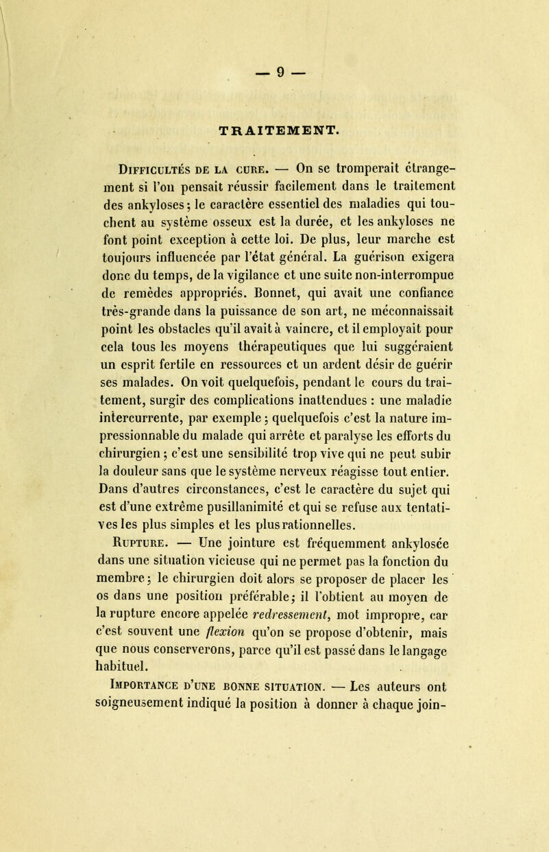 TRAITEMENT. Difficultés de la cure. — On se tromperait étrange- ment si l'on pensait réussir facilement dans le traitement des ankyloses ; le caractère essentiel des maladies qui tou- chent au système osseux est la durée, et les ankyloses ne font point exception à cette loi. De plus, leur marche est toujours influencée par l'état général. La guérison exigera donc du temps, de la vigilance et une suite non-interrompue de remèdes appropriés. Bonnet, qui avait une confiance très-grande dans la puissance de son art, ne méconnaissait point les obstacles qu'il avait à vaincre, et il employait pour cela tous les moyens thérapeutiques que lui suggéraient un esprit fertile en ressources et un ardent désir de guérir ses malades. On voit quelquefois, pendant le cours du trai- tement, surgir des complications inattendues : une maladie intercurrente, par exemple ; quelquefois c'est la nature im- pressionnable du malade qui arrête et paralyse les efforts du chirurgien ; c'est une sensibilité trop vive qui ne peut subir la douleur sans que le système nerveux réagisse tout entier. Dans d'autres circonstances, c'est le caractère du sujet qui est d'une extrême pusillanimité et qui se refuse aux tentati- ves les plus simples et les plus rationnelles. Rupture. — Une jointure est fréquemment ankylosée dans une situation vicieuse qui ne permet pas la fonction du membre j le chirurgien doit alors se proposer de placer les os dans une position préférable,- il l'obtient au moyen de la rupture encore appelée redressement, mot impropre, car c'est souvent une flexion qu'on se propose d'obtenir, mais que nous conserverons, parce qu'il est passé dans le langage habituel. Importance d'une bonne situation. — Les auteurs ont soigneusement indiqué la position à donner à chaque join-