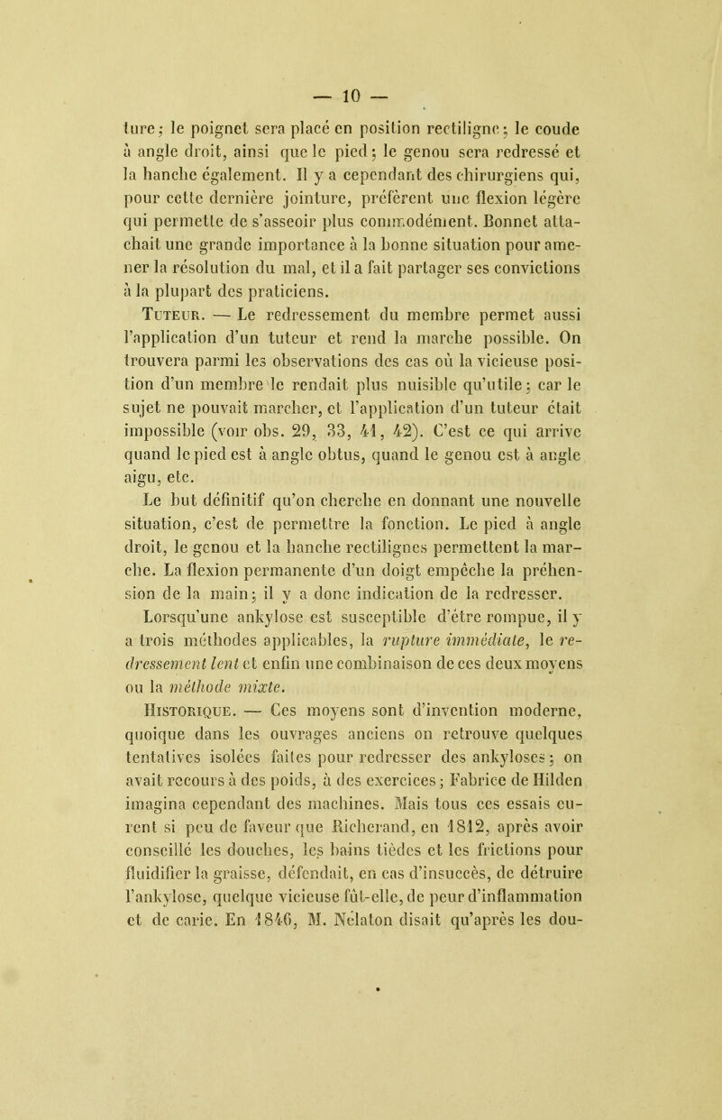 lure,' le poignet sera placé en position rectilignc; le coude à angle droit, ainsi que le pied; le genou sera redressé et la hanche également. Il y a cependant des chirurgiens qui, pour cette dernière jointure, préfèrent une flexion légère qui permette de s'asseoir plus commodément. Bonnet atta- chait une grande importance à la honne situation pour ame- ner la résolution du mal, et il a fait partager ses convictions à la plupart des praticiens. Tuteur. — Le redressement du memhre permet aussi l'application d'un tuteur et rend la marche possihle. On trouvera parmi les observations des cas où la vicieuse posi- tion d'un membre le rendait plus nuisible qu'utile; car le sujet ne pouvait marcher, et l'application d'un tuteur était impossible (voir obs. 29, 33, 41, 42). C'est ce qui arrive quand le pied est à angle obtus, quand le genou est à angle aigu, etc. Le but définitif qu'on cherche en donnant une nouvelle situation, c'est de permettre la fonction. Le pied à angle droit, le genou et la hanche rectiîignes permettent la mar- che. La flexion permanente d'un doigt empêche la préhen- sion de la main; il y a donc indication de la redresser. Lorsqu'une ankylose est susceptible d'être rompue, il y a trois méthodes applicables, la rupture immédiate, le re- dressement lent et enfin ime combinaison de ces deux moyens ou la méthode mixte. Historique. — Ces moyens sont d'invention moderne, quoique dans les ouvrages anciens on retrouve quelques tentatives isolées faites pour redresser des ankyloses ; on avait recours à des poids, à des exercices ; Fabrice de Hilden imagina cependant des machines. Mais tous ces essais eu- rent si peu de faveur que Kicherand, en 1812, après avoir conseillé les douches, les bains tièdcs et les frictions pour fluidifier la graisse, défendait, en cas d'insuccès, de détruire l'ankylose, quelque vicieuse fût-elle, de peur d'inflammation et de carie. En 184G, M. Nclaton disait qu'après les dou-