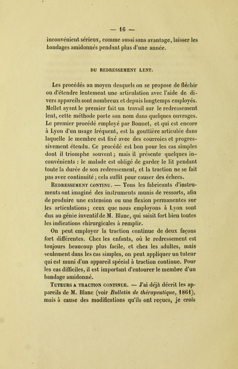 inconvénient sérieux, comme aussi sans avantage, laisser les bandages amidonnés pendant plus d'une année. DU REDRESSEMENT LENT. Les procédés au moyen desquels on se propose de fléchir ou d'étendre lentement une articulation avec l'aide de di- vers appareils sont nombreux et depuis longtemps employés. Mellet ayant le premier fait un travail sur le redressement lent, cette méthode porte son nom dans quelques ouvrages. Le premier procédé employé par Bonnet, et qui est encore à Lyon d'un usage fréquent, est la gouttière articulée dans laquelle le membre est lixé avec des courroies et progres- sivement étendu. Ce procédé est bon pour les cas simples dont il triomphe souvent; mais il présente quelques in- convénients : le malade est obligé de garder le lit pendant toute la durée de son redressement, et la traction ne se fait pas avec continuité ; cela suffit pour causer des échecs. Redressement continu. — Tous les fabricants d'instru- ments ont imaginé des instruments munis de ressorts, afin de produire une extension ou une flexion permanentes sur les articulations ; ceux que nous employons à Lyon sont dus au génie inventif de M. Blanc, qui saisit fort bien toutes les indications chirurgicales à remplir. On peut employer la traction continue de deux façons fort différentes. Chez les enfants, où le redressement est toujours beaucoup plus facile, et chez les adultes, mais seulement dans les cas simples, on peut appliquer un tuteur qui est muni d'un appareil spécial à traction continue. Pour les cas difficiles, il est important d'entourer le membre d'un bandage amidonné. Tuteurs a traction continue. — J'ai déjà décrit les ap- pareils de M. Blanc (voir Bulletin de thérapeutique, 1861), mais à cause des modifications qu'ils ont reçues, je croîs