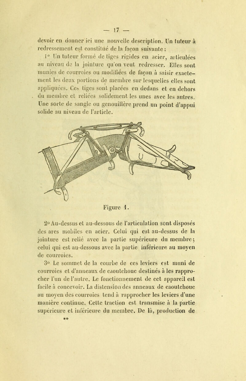 devoir en donner ici une nouvelle description. Un tuteur à redressement est. constih^é de la façon suivante : i« Un tuteur forme de tiges rigides en acier, ai ticulées au niveau de la jointure qu'on veut redresser. Elles sont numies de courroies ou modifiées de façon à saisir exacte- ment les deux portions de membre sur lesquelies elles sont appliquées. Ccb liges sont: placées en dedans et en dehors du membre et reliées solidement les unes avec les autres. Une sorte de sangle ou genouillère prend un point d'appui solide au niveau de l'article. Figure I. 2« Au-dessus et au-dessous de l'articulation sont disposés des arcs mobiles en acier. Celui qui est au-dessus de la jointure est relié avec la partie supérieure du membre j celui qui est au-dessous avec la partie inférieure au moyen de courroies. 3» Le sommet de la courbe de ces leviers est muni de courroies et d'anneaux de caoutchouc destinés à les rappro- cher l'un de l'autre. Le fonctionnement de cet appareil est facile à concevoir. La distension des anneaux de caoutchouc au moyen des courroies tend à rapprocher les leviers d'une manière continue. Cette traction est transmise à la partie supérieure et inférieure du membre. De là, production de