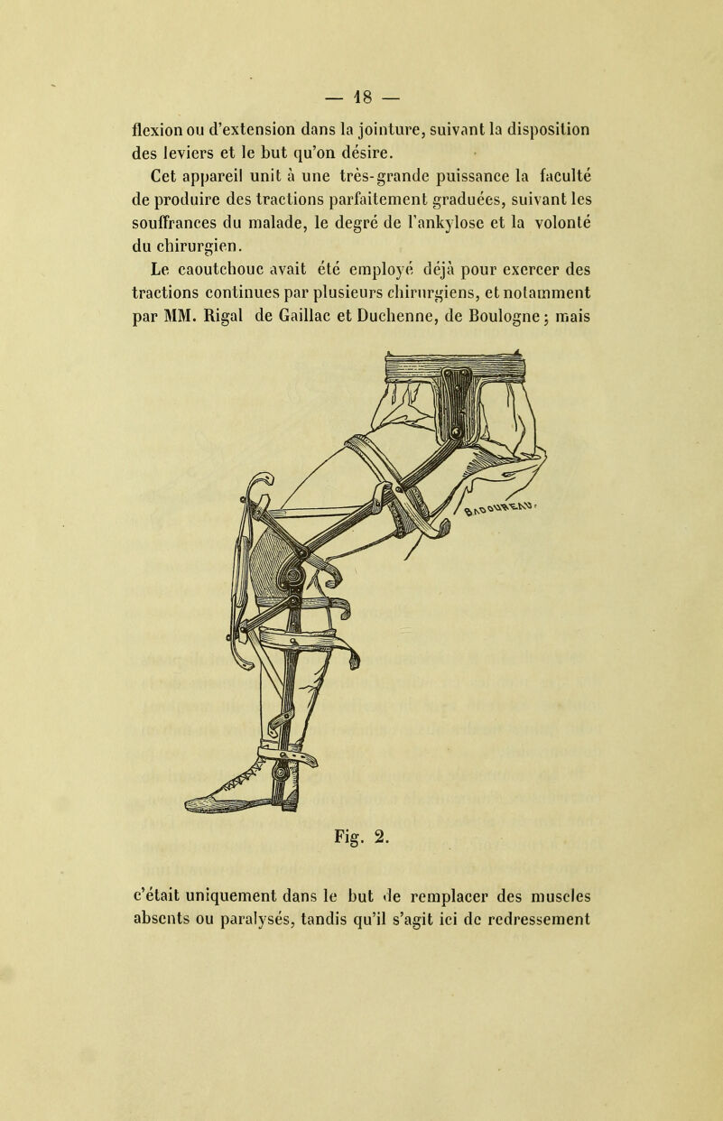 flexion ou d'extension dans la jointure, suivant la disposition des leviers et le but qu'on désire. Cet appareil unit à une très-grande puissance la faculté de produire des tractions parfaitement graduées, suivant les souffrances du malade, le degré de Fankylose et la volonté du chirurgien. Le caoutchouc avait été employé déjà pour exercer des tractions continues par plusieurs chirurgiens, et notamment par MM. Rigal de Gaillac et Duchenne, de Boulogne ; mais Fig. 2. c'était uniquement dans le but de remplacer des muscles absents ou paralysés, tandis qu'il s'agit ici de redressement