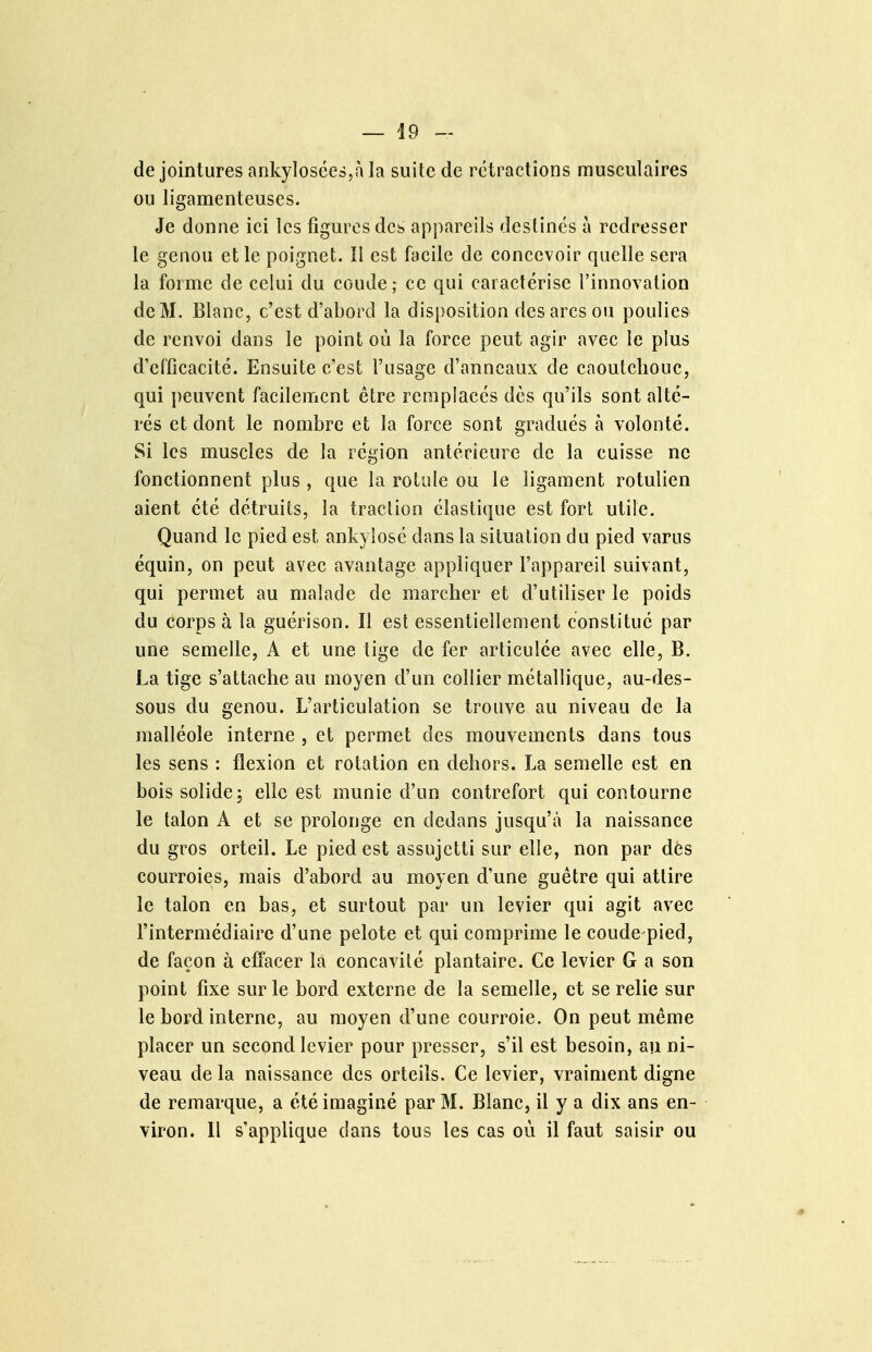 de jointures ankylosées,à la suite de rétractions musculaires ou ligamenteuses. Je donne ici les figures des appareils destines à redresser le genou et le poignet. Il est facile de concevoir quelle sera la forme de celui du coude; ce qui caractérise l'innovation de M. Blanc, c'est d'abord la disposition des arcs ou poulies de renvoi dans le point où la force peut agir avec le plus d'el'ficacité. Ensuite c'est l'usage d'anneaux de caoutchouc, qui peuvent facilement être remplacés dès qu'ils sont alté- rés et dont le nombre et la force sont gradués à volonté. Si les muscles de la région antérieure de la cuisse ne fonctionnent plus , que la rotule ou le ligament rotulien aient été détruits, la traction élastique est fort utile. Quand le pied est ankyîosé dans la situation du pied varus équin, on peut avec avantage appliquer l'appareil suivant, qui permet au malade de marcher et d'utiliser le poids du corps à la guérison. Il est essentiellement constitué par une semelle, A et une tige de fer articulée avec elle, B. La tige s'attache au moyen d'un collier métallique, au-des- sous du genou. L'articulation se trouve au niveau de la malléole interne , et permet des mouvements dans tous les sens : flexion et rotation en dehors. La semelle est en bois solide 5 elle est munie d'un contrefort qui contourne le talon A et se prolonge en dedans jusqu'à la naissance du gros orteil. Le pied est assujetti sur elle, non par dôs courroies, mais d'abord au moyen d'une guêtre qui attire le talon en bas, et surtout par un levier qui agit avec l'intermédiaire d'une pelote et qui comprime le coude pied, de façon à effacer la concayité plantaire. Ce levier G a son point fixe sur le bord externe de la semelle, et se relie sur le bord interne, au moyen d'une courroie. On peut même placer un second levier pour presser, s'il est besoin, au ni- veau de la naissance des orteils. Ce levier, vraiment digne de remarque, a été imaginé par M. Blanc, il y a dix ans en- viron. 11 s'applique dans tous les cas où il faut saisir ou