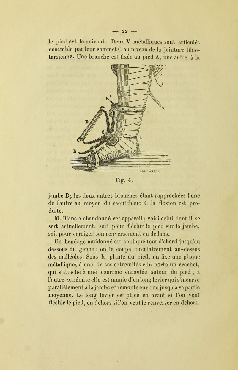 le pied est le suivant : Deux V métalliques sont articulés ensemble par leur sommet C au niveau de la jointure libio- tarsienne. Une branche est fixée au pied A, une autre à la Fîg. 4. jambe les deux autres branches étant rapprochées Tune de l'autre au moyen du caoutchouc C la flexion est pro- duite. M. Blanc a abandonné cet appareil ; voici celui dont il se sert actuellement, soit pour fléchir le pied sur la jambe, soit pour corriger son renversement en dedans. Un bandage amidonné est appliqué tout d'abord jusqu'au dessous du genou ; on le coupe circulairement au-dessus des malléoles. Sous la plante du pied, on fixe une plaque métalliqucj à une de ses extrémités elle porte un crochet, qui s'attache à une courroie enroulée autour du pied 3 à l'autre extrémité elle est munie d'un long levier qui s'incurve parallèlement à la jambe et remonte environ jusqu'à sa partie moyenne. Le long levier est placé en avant si l'on veut fléchir le pied, en dehors si l'on veut le renverser en dehors.