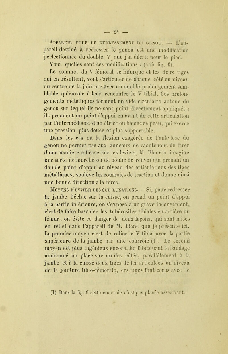 Appareil pour le redressemekt du genou. — L'ap- pareil destiné à redresser le genou est une modification perfectionnée du double V que j'ai décrit pour le pied. Voici quelles sont ces modifications : (voir fig. G). Le sommet du V fémoral se bifurque et les deux tiges qui en résultent, vont s'articuler de chaque côté au niveau du centre de la jointure avec un double prolongement sem- blable qu'envoie à leur rencontre le V tibial. Ces prolon- gements métalliques forment un vide circulaire autour du genou sur lequel ils ne sont point directement appliqués ; ils prennent un point d'appui en avant de celte articulation par l'intermédiaire d'un étrier ou baïuacen peau, qui exerce une pression plus douce et plus supportable. Dans les cas où la flexion exagérée de l'ankyîosc du genou ne permet pas aux anneaux de caoutcbouc de tirer d'une manière efficace sur les leviers, M. Blanc a imaginé une sorte de fourche ou de poulie de renvoi qui prenant un double point d'appui au niveau des articulalioiis des tiges métalliques, soulève les courroies de traction et donne ainsi une bonne direction à la force. Moyens d'éviter les sub-luxations. — Si, pour redresser la jambe fléchie sur la cuisse, on prend un point d'appui à la partie inférieure, on s'expose à un grave inconvénient, c'est de faire basculer les tubérosités tibiales en arrière du fémur ; on évite ce danger de deux façons, qui sont mises en relief dans l'appareil de M. Blanc que je présente ici. Le premier moyen c'est de relier le V tibial avec la partie supérieure de la jambe par une couiroie (î). Le second moyen est plus ingénieux encore. En fabriquant le bandage amidonné on place sur un des côtés, parallèlement à la jambe et à la cuisse deux tiges de fer articulées au niveau de la jointure tibio-fémoraic; ces tiges font corps avec le (1) Dans la Hg. 6 cette courroie n'est pas placée assez haut.