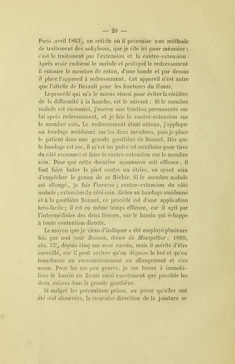 Paris {{xvr'û 4863), un o.rticie où il préconise une méthode de traitement des ankyloses, que je cite ici pour mémoire ; c'est le traitement par l'extension et la contre-extension • Après avoir endormi le malade et pratique le redressement il entoure le membre de coton, d'une bande et par dessus il place l'appareil à redressement. Cet appareil n'est autre que l'attelle de Desault pour les fractures du fémur. Le procédé qui m'a le mieux réussi pour éviter la récidive de la difformité à la hanche, est le suivant ; Si le membre malade est raccourci, j'exerce une traction permanente sur lui après redressement, et je fais la contre-extension sur le membre sain. Le redressement étant obtenu, j'applique un bandage amidonné sur les deux membres, puis je place le patient dans une grande gouttière de Bonnet. Des que le bandage est sec, il m'est un puissent auxiliaire pour tirer du côté raccourci et faire la contre-extension sur le membre sain. Pour que cette dernière manœuvre soit efficace, il faut faire buter le pied contre un étrier, en ayant soin d'empêcher le genou de se fléchir. Si le membre malade est allongé, je fais l'inverse i contre-extension du côté malade ; extension du côté sain. Grâce au bandage amidonné et à la gouttière Bonnet, ce procédé est d'une application très-facile, il est en môme temps efficace, car il agit par l'intermédiaire des deux fémurs, sur le bassin qui échappe à toute contention directe. Le moyen que je viens d'indiquer a été employé plusieurs fois par moi [voir Bonnes, thèses de Monipellier, 1860, ohs. 53), depuis cinq ans avec succès, mais il mérite d'être surveillé, car il peut arriver qu'on dépasse le but et qu'on transforme un raccourcissement en allongement et vice versa. Pour les cas peu graves, je me borne à immobi- liser le bassin en fixant aussi exactement que possible les deux cuisses dans la grande gouttière. Si malgré les précautions prises, ou parce qu'elles ont été mal observées, la mauvaise direction de la jointure se