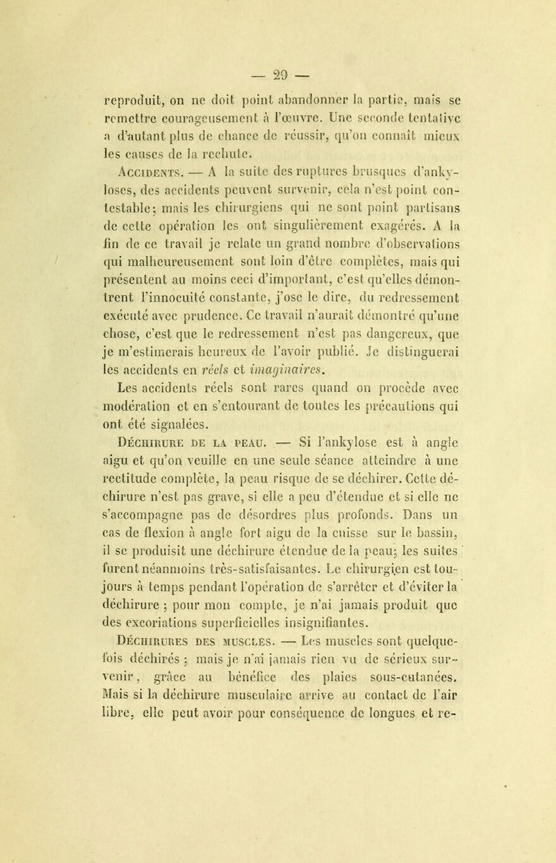 reproduit, on ne doit point abandonner la partie, mais se remettre courageusement à l'œuvre. Une seconde tentalivc a d'autant plus de chance de réussir, qu'on connaît mieux les causes de la rechute. Accidents. — A la suite des ruptures brusques d'anky- loses, des accidents peuvent survenir, cela n'est point con- testable; mais les chirurgiens qui ne sont point partisans de cette opération les ont singulièrement exagérés. A la fin de ce travail je relate un grand nombre d'observations qui malheureusement sont loin d'être complètes, mais qui présentent au moins ceci d'important, c'est qu'elles démon- trent l'innocuité constante, j'ose le dire, du redressement exécuté avec prudence. Ce travail n'aurait démontré qu'une chose, c'est que le redressement n'est pas dangereux, que je m'estimerais heureux de l'avoir publié. Je distinguerai les accidents en réels et imacjinanes. Les accidents réels sont rares quand on procède avec modération et en s'entourant de toutes les précautions qui ont été signalées. DÉCHIRURE DE LA PEAU. — Si Fankylose est à angle aigu et qu'on veuille en une seule séance atteindre à une rectitude complète, la peau risque de se déchirer. Cette dé- chirure n'est pas grave, si elle a peu d'étendue et si elle ne s'accompagne pas de désordres plus profonds. Dans un cas de flexion à angle fort aigu de la cuisse sur le bassin, il se produisit une déchirure étendue de la peau; les suites furent néanmoins très-satisfaisantes. Le chirurgien est tou- jours à temps pendant l'opération de s'arrêter et d'éviter la déchirure ; pour mon compte, je n'ai jamais produit que des excoriations superficielles insignifiantes. DÉCHIRURES DES MUSCLES. — Lcs muscics sont quelque- fois déchirés ; mais je n'ai jamais rien vu de sérieux sur- venir , grâce au bénéfice des plaies sous-cutanées. Mais si la déchirure musculaire arrive au contact de l'air libre, elle peut avoir pour conséquence de longues et re-