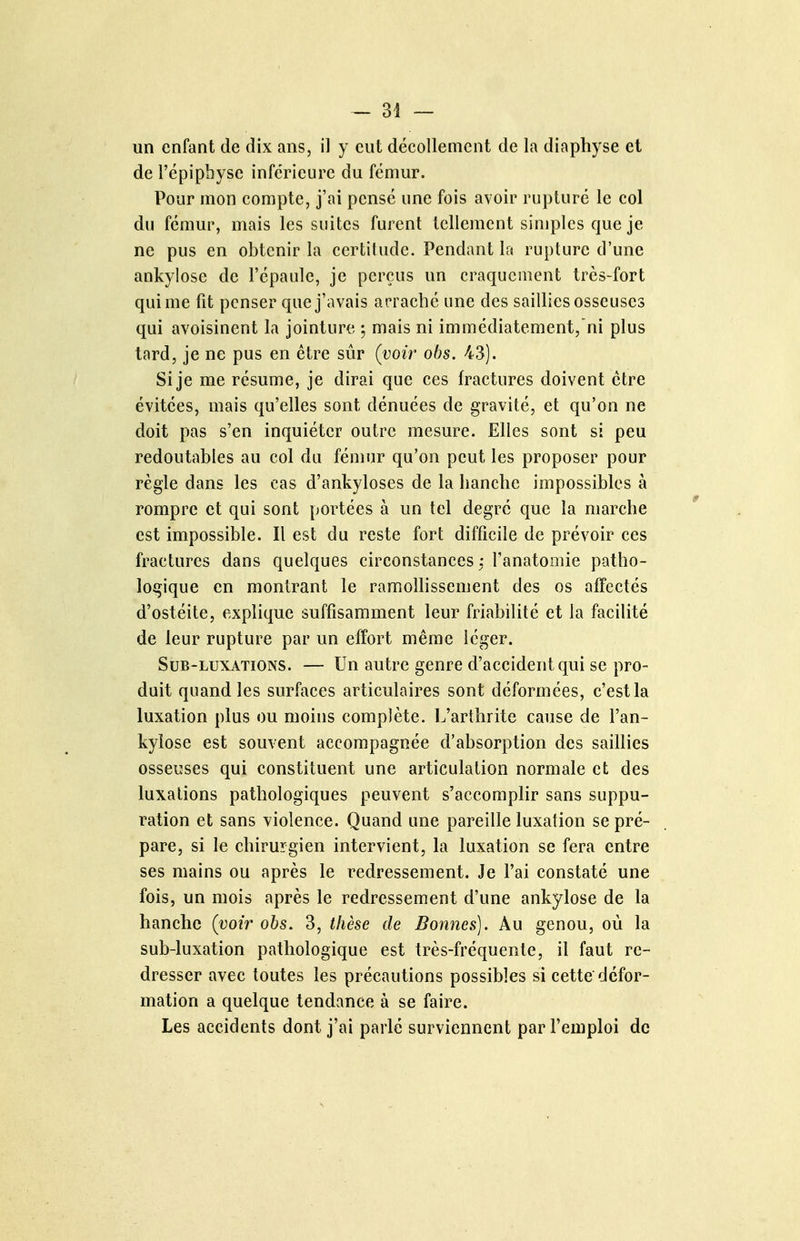 un enfant de dix ans, il y eut décollement de la diaphyse et de Fépipbysc inférieure du fémur. Pour mon compte, j'ai pensé une fois avoir rupturé le col du fémur, mais les suites furent tellement simples que je ne pus en obtenir la certihidc. Pendant la rupture d'une ankylose de l'épaule, je perçus un craquement très-fort qui me fit penser que j'avais arraché une des saillies osseuses qui avoisinent la jointure ; mais ni immédiatement,'ni plus tard, je ne pus en être sûr (voir ohs. 43). Si je me résume, je dirai que ces fractures doivent être évitées, mais qu'elles sont dénuées de gravité, et qu'on ne doit pas s'en inquiéter outre mesure. Elles sont si peu redoutables au col du îémnr qu'on peut les proposer pour règle dans les cas d'ankyloses de la hanche impossibles à rompre et qui sont portées à un tel degré que la marche est impossible. Il est du reste fort difficile de prévoir ces fractures dans quelques circonstances: l'anatomie patho- logique en montrant le ramollissement des os affectés d'ostéite, explique suffisamment leur friabilité et la facilité de leur rupture par un effort même léger. SuB-LuxATiONS. — Un autre genre d'accident qui se pro- duit quand les surfaces articulaires sont déformées, c'est la luxation plus ou moins complète. L'arthrite cause de l'an- kylose est souvent accompagnée d'absorption des saillies osseuses qui constituent une articulation normale et des luxations pathologiques peuvent s'accomplir sans suppu- ration et sans violence. Quand une pareille luxation se pré- pare, si le chirurgien intervient, la luxation se fera entre ses mains ou après le redressement. Je l'ai constaté une fois, un mois après le redressement d'une ankylose de la hanche (voir obs. 3, thèse de Bonnes]. Au genou, où la sub-luxation pathologique est très-fréquente, il faut re- dresser avec toutes les précautions possibles si cette défor- mation a quelque tendance à se faire. Les accidents dont j'ai parlé surviennent par l'emploi de