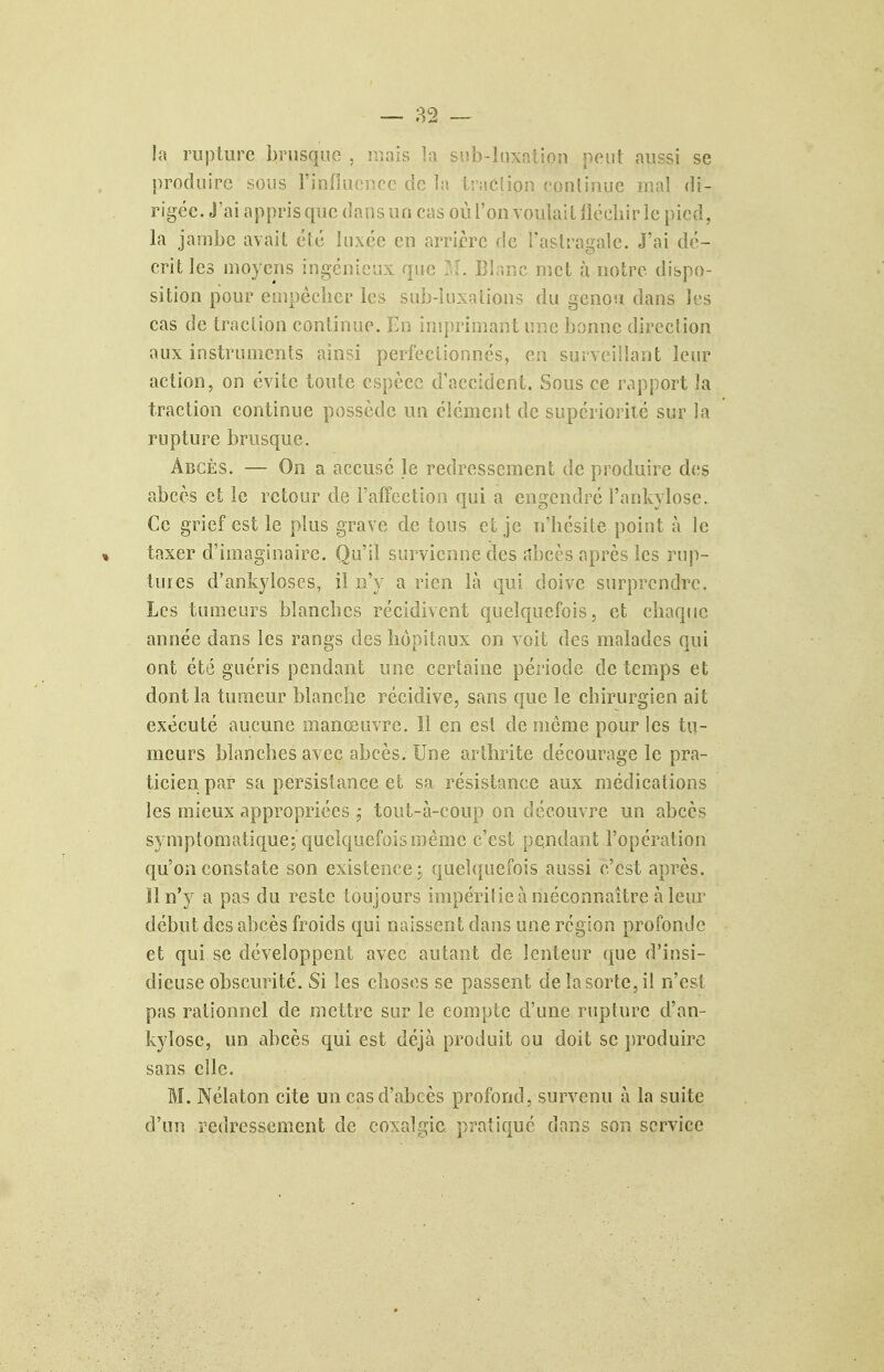 îa rupture brusque , mais la sub-liixaiion peut aussi se produire sous l'infiaoncc de la traction eonlinue mal di- rigée. J'ai appris que dans un cas où l'on voulait jlëcliir le pied, la jambe avait été luxée en arrière de Tastragale. J'ai dé- crit les moyens ingénieux que IL Blanc met à notre dispo- sition pour cmpéclier les sub-luxalions du genou dans les cas de traction continue. En insprimant une bonne direction aux instruments ainsi perfectionnés, en surveillant leur action, on évite toute espèce d'accident. Sous ce rapport la traction continue possède un élément de supériorité sur la rupture brusque. Abcès. — On a accusé le redressement de produire des abcès et le retour de l'affection qui a engendré l'ankylose. Ce grief est le plus grave de tous cl je n'hésite point à le taxer d'imaginaire. Qu'il survienne des nbeès après les rup- tures d'ankyloses, il n'y a rien là qui doive surprendre. Les tumeurs bîancbes récidivent quelquefois, et chaque année dans les rangs des hôpitaux on voit des malades qui ont été guéris pendant une certaine période de temps et dont la tumeur blanche récidive, sans que le chirurgien ait exécuté aucune manœuvre. Il en est de môme pour les tu- meurs blanches avec abcès. Une arthrite décourage le pra- ticien par sa persistance et sa résistance aux médications les mieux appropriées tout-à-coup on découvre un abcès symptomatiqucj quelquefois n}ême c'est pendant l'opération qu'on constate son existence j quelquefois aussi c'est après. Il n'y a pas du reste toujours impéritie à méconnaître à leur début des abcès froids qui naissent dans une région profonde et qui se développent avec autant de lenteur que d'insi- dieuse obscurité. Si les choses se passent de îa sorte, il n'est pas rationnel de mettre sur le compte d'une rupture d'an- kylosc, un abcès qui est déjà produit ou doit se produire sans elle. M. Nélaton cite un cas d'abcès profond, survenu à la suite d'un redressement de coxalgie pratiqué dans son service