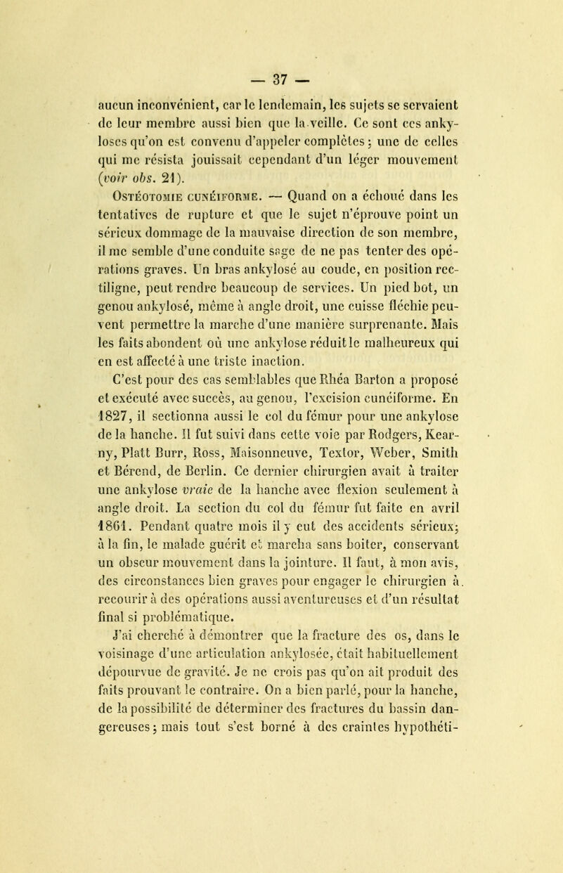 aucun inconvénient, car le lendemain, les sujets se servaient de leur membre aussi bien que la.veille. Ce sont ces anky- loses qu'on est convenu d'appeler complètes ; une de celles qui me résista jouissait cependant d'un léger mouvement (voir obs. 21). Ostéotomie cunéiforme. — Quand on a échoue dans les tentatives de rupture et que le sujet n'éprouve point un sérieux dommage de la mauvaise direction de son membre, il me semble d'une conduite sage de ne pas tenter des opé- rations graves. Un bras ankylosé au coude, en î)osition rec- tiligne, peut rendre beaucoup de services. Un pied bot, un genou ankylosé, même à angle droit, une cuisse fléchie peu- vent permettre la marche d'une manière surprenante. Mais les faits abondent où une ankylosé réduit le malheureux qui en est affecte à une triste inaction. C'est pour des cas semblables queRhéa Barton a proposé et exécuté avec succès, au genou, l'excision cunéiforme. En 1827, il sectionna aussi le col du fémur pour une ankylosé de la hanche. Il fut suivi dans cette voie par Rodgers, Kear- ny, Platt Burr, Ross, Maisonneuve, Textor, Weber, Smith et Bérend, de Berlin. Ce dernier chirurgien avait à traiter une ankylosé vraie de la hanche avec flexion seulement à angle droit. La section du col du fémur fut faite en avril 18G1. Pendant quatre mois il y eut des accidents sérieux; à la fin, le malade guérit et marcha sans boiter, conservant un obscur mouvement dans la jointure. Il faut, à mon avis, des circonstances bien graves pour engager le chirurgien à. recourir à des opérations aussi aventureuses et d'un résultat final si problématique. J'ai cherché à démontrer que la fracture des os, dans le voisinage d'une articulation ankylosée, était habituellement dépourvue de gravité. Je ne crois pas qu'on ait produit des faits prouvant le contraire. On a bien parlé, pour la hanche, de la possibilité de déterminer des fractures du bassin dan- gereuses j mais tout s'est borné à des craintes hypothéti-