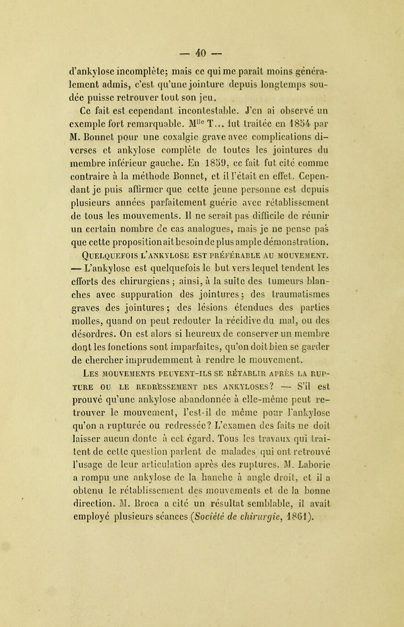 d'ankylose incomplète; mais ce qui me paraît moins généra- lement admis, c'est qu'une jointure depuis longtemps sou- dée puisse retrouver tout son jeu. Ce fait est cependant incontestable. J'en ai observé un exemple fort remarquable. T... lut traitée en 1854 par M. Bonnet pour une coxalgie grave avec complications di- verses et ankylose complète de toutes les jointures du membre inférieur gaucbe. En 1839, ce fait fut cité comme contraire à la méthode Bonnet, et il l'était en effet. Cepen- dant je puis affirmer que cette jeune personne est depuis plusieurs années parfaitement guérie avec rétablissement de tous les mouvements. Il ne serait pas difficile de réunir un certain nombre de cas analogues, mais je ne pense pas que cette propositionaitbesoinde plus ample démonstration. Quelquefois l'ankylose est préférable au mouvement. — L'ankylose est quelquefois le but vers lequel tendent les efforts des chirurgiens ; ainsi, à la suite des tumeurs blan- ches avec suppuration des jointures ; des traumatismes graves des jointures j des lésions étendues des parties molles, quand on peut redouter la récidive du mal, ou des désordres. On est alors si heureux de conserver un membre doot les lonctions sont imparfaites, qu'on doit bien se garder de chercher imprudemment à rendre le mouvement. Les mouvements peuvent-ils se rétablir après la rup- ture ou le redressement des ankyloses? — S'il est prouvé qu'une ankylose abandonnée à elle-même peut re- trouver le mouvement, l'est-il de même pour Fankylose qu'on a rupturée ou redressée? L'examen des faits ne doit laisser aucun donte à cet égard. Tous les travaux qui trai- tent de celte qucslion parlent de malades qui ont retrouvé l'usage de leur articulation après des ruptures. M. Laborie a rompu une ankylose de la hanche k angle droit, et il a obtenu le rétablissement des mouvements et de la bonne direction. M. Broca a cité un résultat semblable, il avait employé plusieurs séances (Société de chirurgie, i80i).
