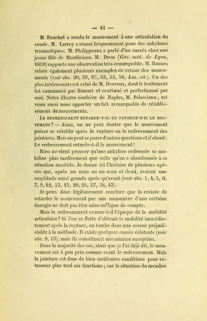 M. Bauchet a rendu le mouvement à une articulation du coude. M. Larrey a réussi fréquemment pour des ankyloses traumatiques. M. Philippeaux a parlé d'un succès chez une jeune fille de Monlbrison. M. Dron (Gaz. méd. de Lyon, 1859) rapporte une observation très-remarquable. M. Bonnes relate également plusieurs exemples de retour des mouve- ments (^voirobs. 30, 33, 35, 53, 55, 56, Loc, cit.). Un des plus intéressants est celui de M. Desvaux, dont le traitement fut commencé par Bonnet et continué et perfectionné par moi. Notre illustre confrère de Naples, M. Palasciano , est venu aussi nous apporter un fait remarquable de rétablis- sement de mouvements. Le redressement retarde-t-il ou favortse-t-il le mou- vement?— Ainsi, on ne peut douter que le mouvement puisse se rétablir après la rupture ou le redressement des jointures. Mais on peut se poser d'autres questions et d'abord : Le redressement retarde-t-il le mouvement? Rien ne vient prouver qu'une ankylose redressée se mo- bilise plus tardivement que celle qu'on a abandonnée à sa situation morbide. Je donne ici l'histoire de plusieurs opé- rés qui, après un mois ou un mois et demi, avaient une amplitude aussi grande après qu'avant (voir obs. 1, 4, 5, 6, 7, 9,12, 13, 15, 20, 26, 37, 38, 43). Je peux donc légitimement conclure que la crainte de retarder le mouvement par une manœuvre d'une certaine énergie ne doit pas être mise en^ligne de compte. Mais le redressement avance-t-il l'époque de la mobilité articulaire? Si l'on se flatte d'obtenir la mobilité immédia- tement après la rupture, on tombe dans une erreur préjudi- ciable à la méthode. Il existe quehques succès éclatants (voir obs. 9, 13), mais ils constituent une minime exception. Dans la majorité des cas, ainsi que je l'ai déjà dit^ le mou- vement est à peu près comme avant le redressement. Mais la jointure est dans de bien meilleures conditions pour re- trouver plus tard ses fonctions j car la situation du membre