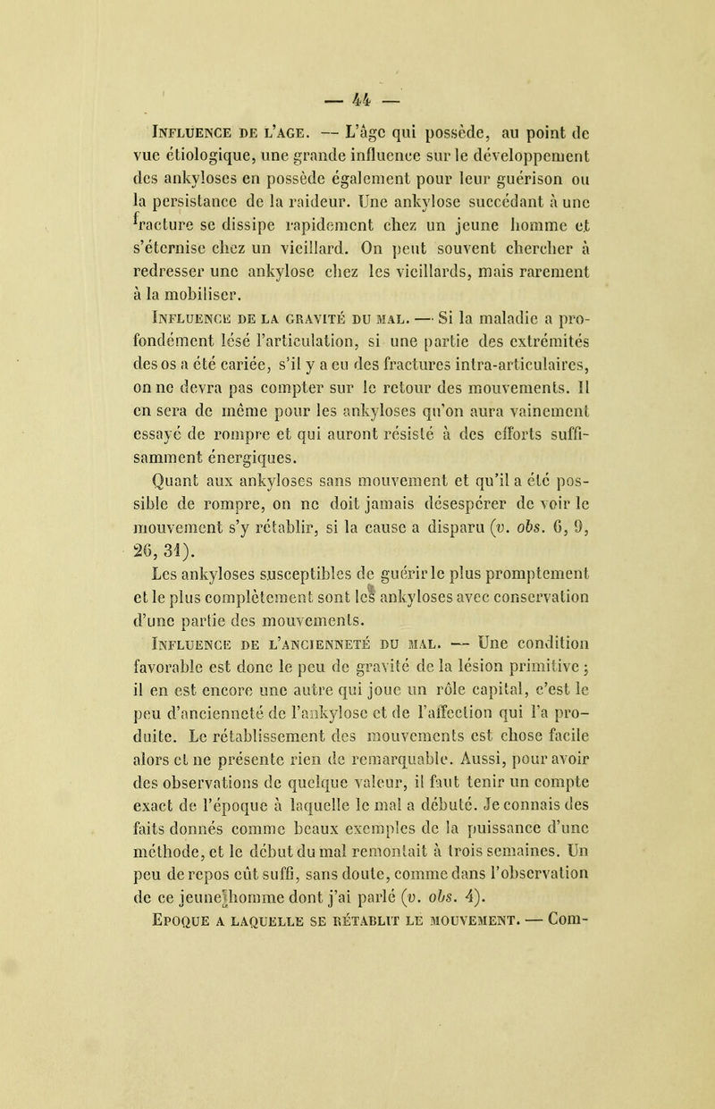 Influence de l'âge. — L'âge qui possède, au point de vue étiologique, une grande influence sur le développement des ankyloses en possède également pour leur guérison ou la persistance de la raideur. Une ankylose succédant à une ^facture se dissipe rapidement chez un jeune homme et s'éternise chez un vieillard. On peut souvent chercher à redresser une ankylose chez les vieillards, mais rarement à la mobiliser. Influence de la. gravité du mal. — Si la maladie a pro- fondément lésé l'articulation, si une partie des extrémités des os a été cariée, s'il y a eu des fractures intra-articulaires, on ne devra pas compter sur le retour des mouvements. Il en sera de même pour les ankyloses qu'on aura vainement essayé de rompre et qui auront résislé à des efforts suffi- samment énergiques. Quant aux ankyloses sans mouvement et qu'il a été pos- sible de rompre, on ne doit jamais désespérer de voir le mouvement s'y rétablir, si la cause a disparu (y. obs. G, 9, 26, 31). Les ankyloses susceptibles de guérir le plus promptcment et le plus complètement sont let ankyloses avec conservation d'une partie des mouvements. Influence de l'ancienneté du mal. — Une condition favorable est donc le peu de gravité de la lésion primitive ; il en est encore une autre qui joue un rôle capital, c'est le peu d'ancienneté de l'aiikylose et de FalFcction qui Fa pro- duite. Le rétablissement des mouvements est chose facile alors et ne présente rien de remarquable. Aussi, pour avoir des observations de quelque valeur, il faut tenir un compte exact de l'époque à laquelle le mal a débuté. Je connais des faits donnés comme beaux exemples de la puissance d'une méthode, et le début du mal remontait à trois semaines. Un peu de repos eût suffi, sans doute, comme dans l'observation de ce jeunelhomme dont j'ai parlé (v. obs. 4). Epoque a laquelle se rétablit le mouvement. — Com-