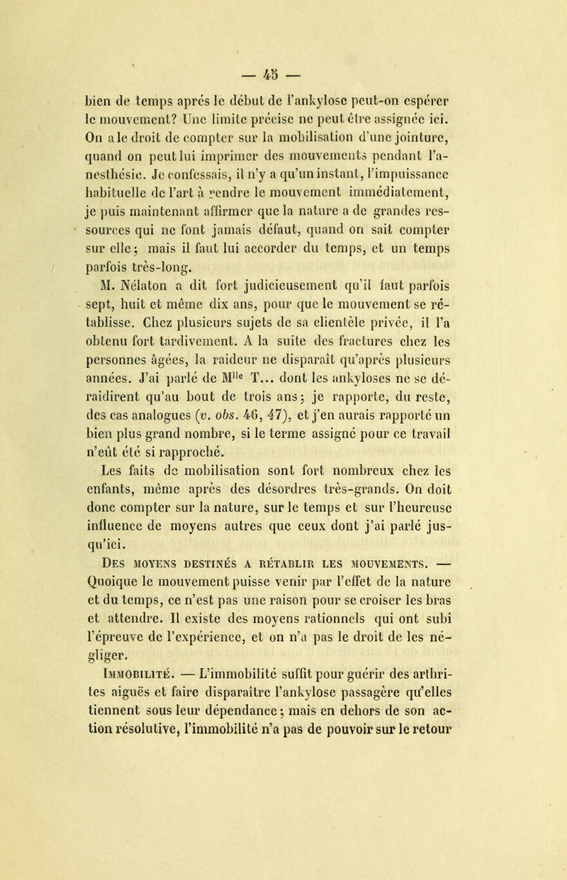 bien de temps après le début de l'ankylosc peut-on espérer le mouvement? Une limite précise ne peut être assignée ici. On a le droit de compter sur la mobilisation d'une jointure, quand on peut lui imprimer des mouvements pendant l'a- nesthésie. Je confessais, il n'y a qu'un instant, l'impuissance babituelle de l'art à rendre le mouvement immédiatement, je j)uis maintenant affirmer que la nature a de grandes res- sources qui ne font jamais défaut, quand on sait compter sur cllej mais il faut lui accorder du temps, et un temps parfois très-long. M. Nélaton a dit fort judicieusement qu'il faut parfois sept, huit et même dix ans, pour que le mouvement se ré- tablisse. Chez plusieurs sujets de sa clientèle privée, il Fa obtenu fort tardivement. A la suite des fractures chez les personnes âgées, la raideur ne disparaît qu'après plusieurs années. J'ai parlé de ï... dont les ankyloses ne se dé- raidirent qu'au bout de trois ansj je rapporte, du reste, des cas analogues (y. obs. 46, 47), et j'en aurais rapporté un bien plus grand nombre, si le terme assigné pour ce travail n'eût été si rapproché. Les faits de mobilisation sont fort nombreux chez les enfants, même après des désordres très-grands. On doit donc compter sur la nature, sur le temps et sur l'heureuse influence de moyens autres que ceux dont j'ai parlé jus- qu'ici. Des aïoYENS destinés a rétablir les mouvements. — Quoique le mouvement puisse venir par l'effet de la nature et du temps, ce n'est pas une raison pour se croiser les bras et attendre. Il existe des moyens rationnels qui ont subi l'épreuve de l'expérience, et on n'a pas le droit de les né- gliger. Immobilité. — L'immobilité suffit pour guérir des arthri- tes aiguës et faire disparaître l'ankylose passagère qu'elles tiennent sous leur dépendance ; mais en dehors de son ac- tion résolutive, l'immobilité n'a pas de pouvoir sur le retour