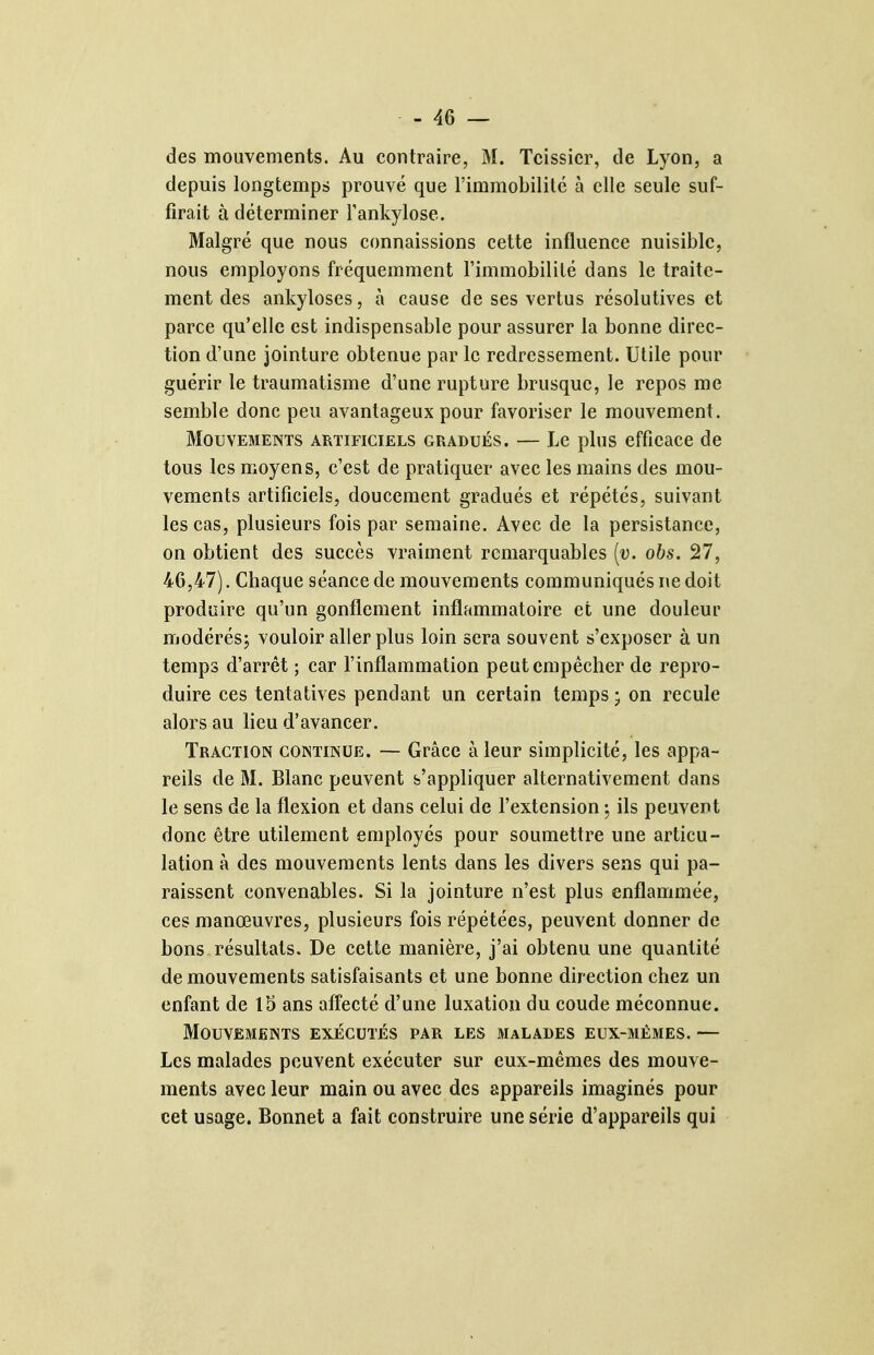 des mouvements. Au contraire, M. Tcissier, de Lyon, a depuis longtemps prouvé que l'immobilité à elle seule suf- firait à déterminer Tankylose. Malgré que nous connaissions cette influence nuisible, nous employons fréquemment l'immobilité dans le traite- ment des ankyloses, à cause de ses vertus résolutives et parce qu'elle est indispensable pour assurer la bonne direc- tion d'une jointure obtenue par le redressement. Utile pour guérir le traumatisme d'une rupture brusque, le repos me semble donc peu avantageux pour favoriser le mouvement. Mouvements artificiels gradués. — Le plus efficace de tous les moyens, c'est de pratiquer avec les mains des mou- vements artificiels, doucement gradués et répétés, suivant les cas, plusieurs fois par semaine. Avec de la persistance, on obtient des succès vraiment remarquables [v. obs. 27, 46,47). Chaque séance de mouvements communiqués ne doit produire qu'un gonflement inflammatoire et une douleur modérésj vouloir aller plus loin sera souvent s'exposer à un temps d'arrêt ; car l'inflammation peut empêcher de repro- duire ces tentatives pendant un certain temps ; on recule alors au lieu d'avancer. Traction continue. — Grâce à leur simplicité, les appa- reils de M. Blanc peuvent s'appliquer alternativement dans le sens de la flexion et dans celui de l'extension ^ ils peuvent donc être utilement employés pour soumettre une articu- lation à des mouvements lents dans les divers sens qui pa- raissent convenables. Si la jointure n'est plus enflammée, ces manœuvres, plusieurs fois répétées, peuvent donner de bons résultats. De cette manière, j'ai obtenu une quantité de mouvements satisfaisants et une bonne direction chez un enfant de 15 ans affecté d'une luxation du coude méconnue. Mouvements exécutés par les malades eux-mêmes. — Les malades peuvent exécuter sur eux-mêmes des mouve- ments avec leur main ou avec des appareils imaginés pour cet usage. Bonnet a fait construire une série d'appareils qui