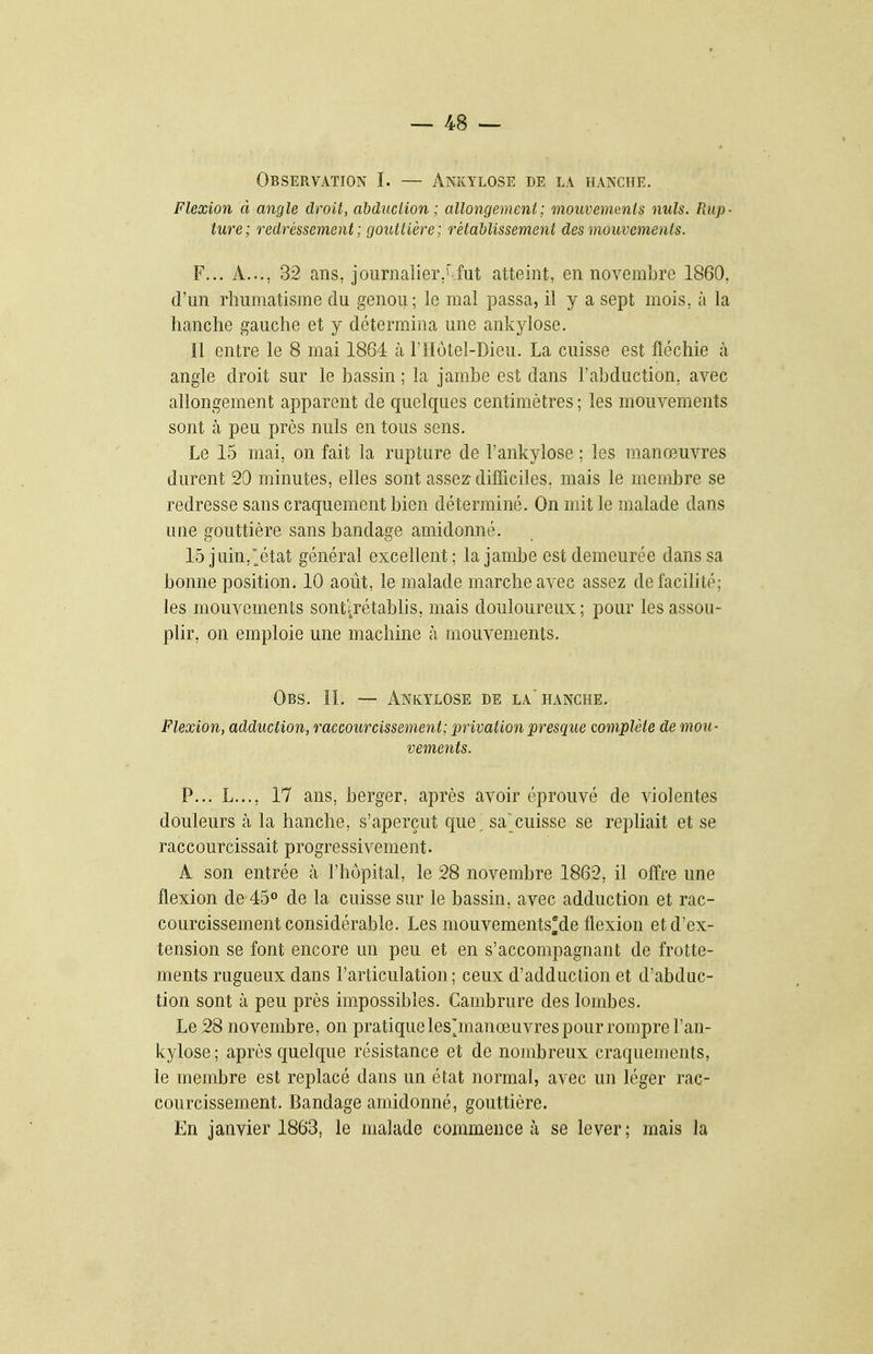 Observation I. — Ankylose de la hanche. Flexion à angle droit, abduclion ; allongement; mouvements nuls. Rup- ture; redressement; gouttière; rétablissement des mouvements. F... A..., 32 ans, journalier.'iut atteint, en novembre 1860, d'un rhumatisme du genou; le mal passa, il y a sept mois, à la hanche gauche et y détermina une ankylose. Il entre le 8 mai 1864 à l'Hôtel-Dieu. La cuisse est fléchie à angle droit sur le bassin ; la jambe est dans l'abduction, avec allongement apparent de quelques centimètres ; les mouvements sont cà peu près nuls en tous sens. Le 15 mai, on fait la rupture de l'ankylose ; les manœuvres durent 20 minutes, elles sont assez-difficiles, mais le membre se redresse sans craquement bien déterminé. On mit le malade dans une gouttière sans bandage amidonné. 15 juin,';^état général excellent; la jambe est demeurée dans sa bonne position. 10 août, le malade marche avec assez de facilité; les mouvements sont'^rétablis, mais douloureux; pour les assou- plir, on emploie une machine à mouvements. Obs. il — Ankylose de la hanche. Flexion, adduction, raccourcissement; privation presque complète de mou- vements. P... L..., 17 ans, berger, après avoir éprouvé de violentes douleurs à la hanche, s'aperçut que^ sa cuisse se repliait et se raccourcissait progressivement. A son entrée cà l'hôpital, le 28 novembre 1862, il offre une flexion de 45de la cuisse sur le bassin, avec adduction et rac- courcissement considérable. Les mouvements^de flexion et d'ex- tension se font encore un peu et en s'accompagnant de frotte- ments rugueux dans l'articulation; ceux d'adduction et d'abduc- tion sont à peu près impossibles. Cambrure des lombes. Le 28 novembre, on pratiqueles^manœuvres pour rompre l'an- kylose; après quelque résistance et de nombreux craquements, le membre est replacé dans un état normal, avec un léger rac- courcissement. Bandage amidonné, gouttière. En janvier 1863, le malade commence à se lever; mais la