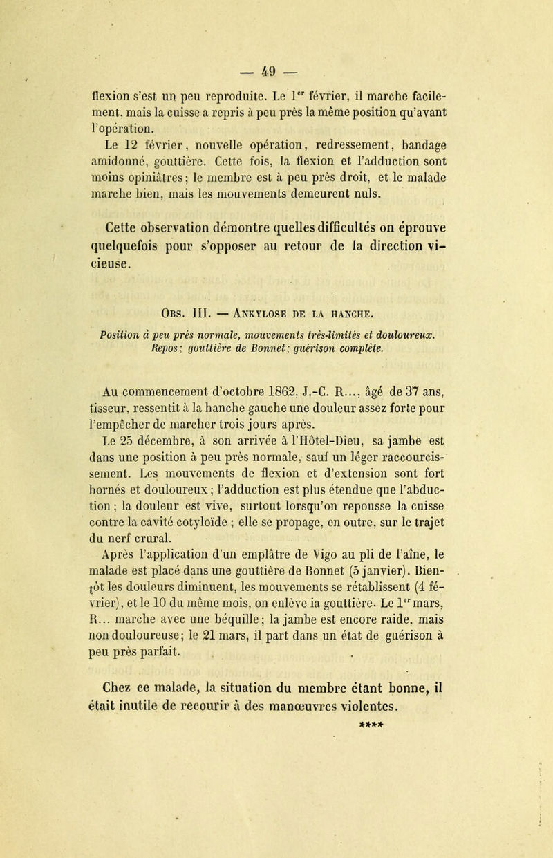 flexion s'est un peu reproduite. Le 1 février, il marche facile- ment, mais la cuisse a repris à peu près la même position qu'avant l'opération. Le 12 février, nouvelle opération, redressement, bandage amidonné, gouttière. Cette fois, la flexion et l'adduction sont moins opiniâtres ; le membre est à peu près droit, et le malade marche bien, mais les mouvements demeurent nuls. Cette observation démontre quelles difficultés on éprouve quelquefois pour s'opposer au retour de la direction vi- cieuse. Obs. IIL — Ankylose de la hanche. Position à peu prés normale, mouvements très-limités et douloureux. Repos; gouttière de Bonnet; guérison complète. Au commencement d'octobre 1862, J.-C. R..., âgé de 37 ans, tisseur, ressentit à la hanche gauche une douleur assez forte pour l'empêcher de marcher trois jours après. Le 25 décembre, à son arrivée à l'Hôtel-Dieu, sa jambe est dans une position à peu près normale, sauf un léger raccourcis- sement. Les mouvements de flexion et d'extension sont fort bornés et douloureux ; l'adduction est plus étendue que l'abduc- tion ; la douleur est vive, surtout lorsqu'on repousse la cuisse contre la cavité cotyloïde ; elle se propage, en outre, sur le trajet du nerf crural. Après l'application d'un emplâtre de Vigo au pli de l'aîne, le malade est placé dans une gouttière de Bonnet (5 janvier). Bien- tôt les douleurs diminuent, les mouvements se rétablissent (4 fé- vrier), et le 10 du même mois, on enlève ia gouttière. Le lmars, R... marche avec une béquille; la jambe est encore raide. mais non douloureuse; le 21 mars, il part dans un état de guérison à peu près parfait. . Chez ce malade, la situation du membre étant bonne, il était inutile de recourir à des manœuvres violentes. ****