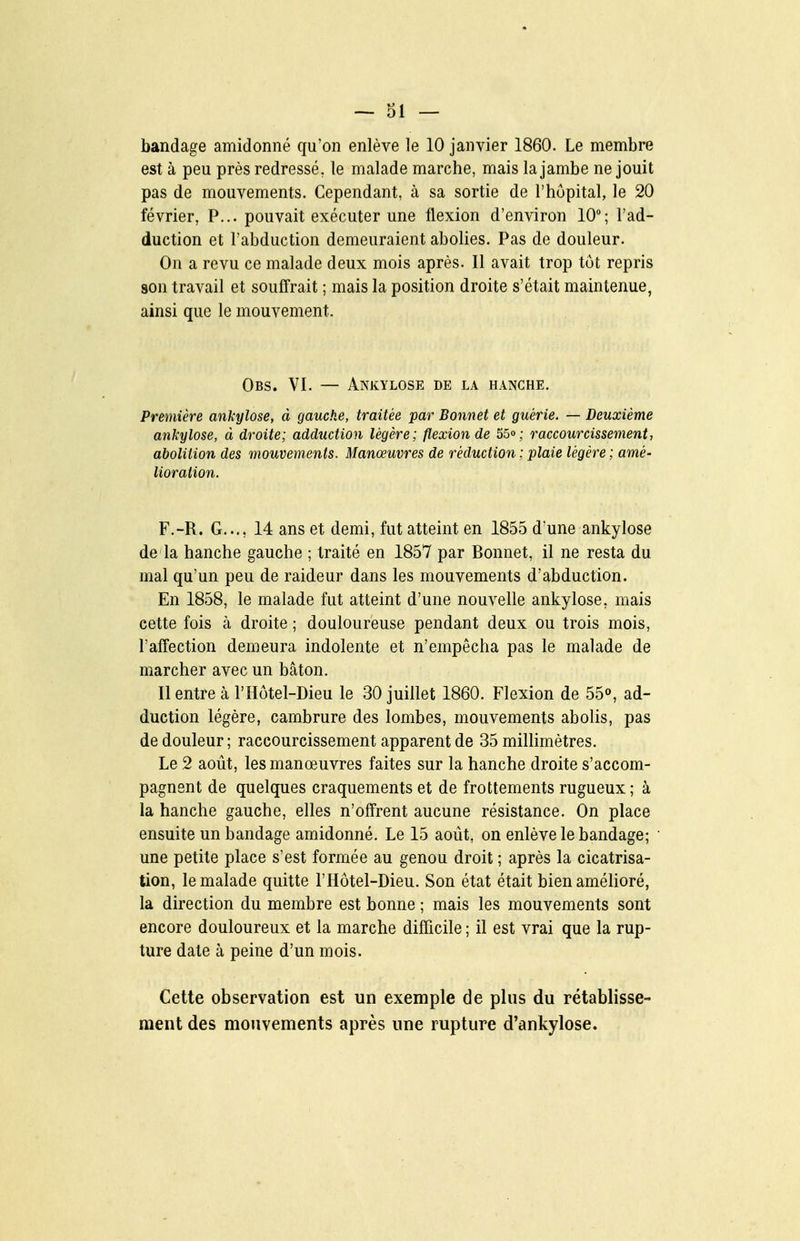 bandage amidonné qu'on enlève le 10 janvier 1860. Le membre est à peu près redressé, le malade marche, mais la jambe ne jouit pas de mouvements. Cependant, à sa sortie de l'hôpital, le 20 février, P... pouvait exécuter une flexion d'environ 10; l'ad- duction et l'abduction demeuraient abolies. Pas de douleur. On a revu ce malade deux mois après. Il avait trop tôt repris son travail et souffrait ; mais la position droite s'était maintenue, ainsi que le mouvement. Obs. VI. — Ankylose de la hanche. Première ankylose, à gauche, traitée par Bonnet et guérie. — Deuxième ankylose, à droite; adduction légère; flexion de 55o; raccourcissement, abolition des mouvements. Manœuvres de réduction ; plaie légère ; amé- lioration. F.-R. G..., 14 ans et demi, fut atteint en 1855 d'une ankylose de la hanche gauche ; traité en 1857 par Bonnet, il ne resta du mal qu'un peu de raideur dans les mouvements d'abduction. En 1858, le malade fut atteint d'une nouvelle ankylose, mais cette fois à droite ; douloureuse pendant deux ou trois mois, l'aff'ection demeura indolente et n'empêcha pas le malade de marcher avec un bâton. Il entre à l'Hôtel-Dieu le 30 juillet 1860. Flexion de 55«, ad- duction légère, cambrure des lombes, mouvements abohs, pas de douleur ; raccourcissement apparent de 35 millimètres. Le 2 août, les manœuvres faites sur la hanche droite s'accom- pagnent de quelques craquements et de frottements rugueux ; à la hanche gauche, elles n'offrent aucune résistance. On place ensuite un bandage amidonné. Le 15 août, on enlève le bandage; une petite place s'est formée au genou droit ; après la cicatrisa- tion, le malade quitte l'Hôtel-Dieu. Son état était bien amélioré, la direction du membre est bonne ; mais les mouvements sont encore douloureux et la marche difficile ; il est vrai que la rup- ture date à peine d'un mois. Cette observation est un exemple de plus du rétablisse- ment des mouvements après une rupture d'ankylose.