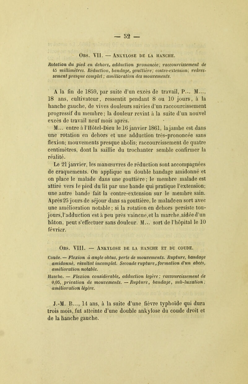 Obs. VII. —Ankylose de la hanche. Rotation du pied en dehors, adduction prononcée; raccourcissement de 45 millimètres. Réduction, bandage, gouttière; contre-extension; redres- sement presque complet ; amélioration des mouvements. ■ A la fin de 1859, par suite d'un excès de travail, P... M..., 18 ans, cultivateur, ressentit pendant 8 ou 10 jours, à la hanche gauche, de vives douleurs suivies d'un raccourcissement progressif du membre ; la douleur revint à la suite d'un nouvel excès de travail neuf mois après. M... entre à, l'Iïôtel-Dieu le 16 janvier 1861, la jambe est dans une rotation en dehors et une adduction très-prononcée sans flexion; mouvements presque abolis; raccourcissement de quatre centimètres, dont la saillie du trochanter semble confirmer la réalité. Le 21 janvier, les manœuvres de réduction sont accompagnées de craquements. On applique un double bandage amidonné et on place le malade dans une gouttière ; le membre malade est attiré vers le pied du lit par une bande qui pratique l'extension; une autre bande fait la contre-extension sur le membre sain. Après25 jours de séjour dans sa gouttière, le malade en sort avec une amélioration notable ; si la rotation en dehors persiste tou- jours,l'adduction est à peu près vaincue,et la marche,aidée d'un bâton, peut s'effectuer sans douleur. M... sort de l'hôpital le 10 février. Obs. VIII. — Ankylose de la hanche et du coude. Coude. — Flexion à angle obtus, perte de mouvements. Rupture, bandage amidonné, résultat incomplet. Seconde rupture, formation d'un abcès, amélioration notable. Hanche. — Flexion considérable, adduction légère ; raccourcissement de 0,05, privation de mouvements. — Rupture, bandage, sub-luxation : amélioration légère. J.-M. B..., 14 ans, à la suite d'une fièvre typhoïde qui dura trois mois, fut atteinte d'une double ankylose du coude droit et de la hanche gauche.