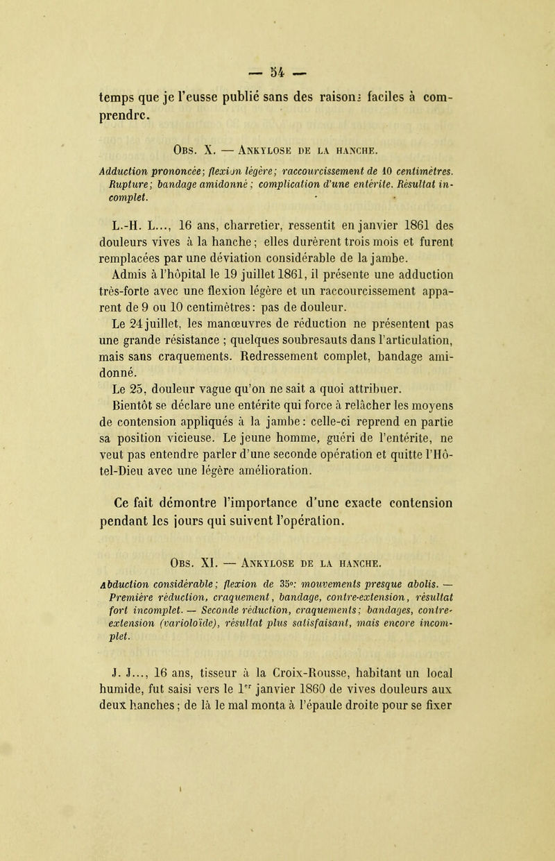 temps que je l'eusse publié sans des raison • faciles à com- prendre. Obs. X. — Ankylose de la hanche. Adduction prononcée; flexion légère ; raccourcissement de 10 centimètres. Rupture; bandage amidonné ; complication d'une entérite. Résultat in- complet. L.-H. L..., 16 ans, charretier, ressentit en janvier 1861 des douleurs vives à la hanche ; elles durèrent trois mois et furent remplacées par une déviation considérable de la jambe. Admis à l'hôpital le 19 juillet 1861, il présente une adduction très-forte avec une flexion légère et un raccourcissement appa- rent de 9 ou 10 centimètres : pas de douleur. Le 24 juillet, les manœuvres de réduction ne présentent pas une grande résistance ; quelques soubresauts dans l'articulation, mais sans craquements. Redressement complet, bandage ami- donné. Le 25, douleur vague qu'on ne sait a quoi attribuer. Bientôt se déclare une entérite qui force à relâcher les moyens de contension appliqués à la jambe : celle-ci reprend en partie sa position vicieuse. Le jeune homme, guéri de l'entérite, ne veut pas entendre parler d'une seconde opération et quitte l'Hô- tel-Dieu avec une légère amélioration. Ce fait démontre l'importance d'une exacte contension pendant les jours qui suivent l'opération. Obs. XI. — Ankylose de la hanche. Abduction considérable; flexion de SS»: mouvements presque abolis. — Première réduction, craquement, bandage, contre-extension, résultat fort incomplet- — Seconde réduction, craquements; bandages, contre- extension (varioloïde), résultat plus satisfaisant, mais encore incom- plet. J. J..., 16 ans, tisseur à la Croix-Rousse, habitant un local humide, fut saisi vers le 1 janvier 1860 de vives douleurs aux deux hanches ; de là le mal monta à l'épauie droite pour se fixer