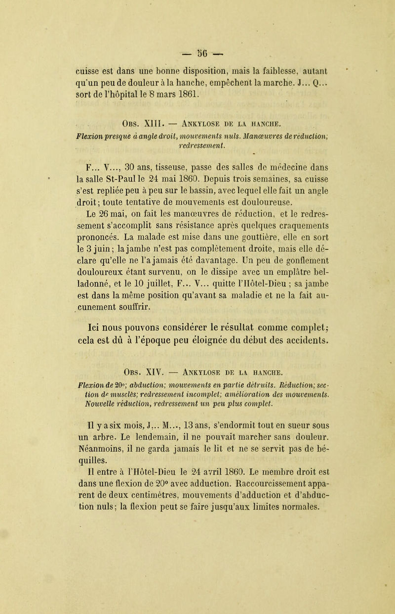 — SG cuisse est dans une bonne disposition, mais la faiblesse, autant qu'un peu de douleur à la hanche, empêchent la marche. J... Q... sort de l'hôpital le 8 mars 1861. Obs. XIII. — Ankylose de la hanche. Flexion presque à angle droit, mouvements nuls. Manœuvres de réduction; redressement. F... V..., 30 ans, tisseuse, passe des salles de médecine dans la salle St-Paul le 24 mai 1860. Depuis trois semaines, sa cuisse s'est repliée peu à peu sur le bassin, avec lequel elle fait un angle droit; toute tentative de mouvements est douloureuse. Le 26 mai, on fait les manœuvres de réduction, et le redres- sement s'accomplit sans résistance après quelques craquements prononcés. La malade est mise dans une gouttière, elle en sort le 3 juin; la jambe n'est pas complètement droite, mais elle dé- clare qu'elle ne l'a jamais été davantage. Un peu de gonflement douloureux étant survenu, on le dissipe avec un empLâtre bel- ladonné, et le 10 juillet, F... V... quitte l'IIôtel-Dieu ; sa jambe est dans la même position qu'avant sa maladie et ne la fait au- cunement souffrir. Ici nous pouvons considérer le résultat comme complet,- cela est dû à l'époque peu éloignée du début des accidents. Obs. XIV. — Ankylose de la hanche. Flexion de'2cOo; abduction; mouvements en partie détruits. Réduction; sec- tion dp musclés; redressement incomplet; amélioration des mouvements. Nouvelle réduction, redressement un peu plus complet. Il y a six mois, J,.. M..., 13 ans, s'endormit tout en sueur sous un arbre. Le lendemain, il ne pouvait marcher sans douleur. Néanmoins, il ne garda jamais le lit et ne se servit pas de bé- quilles. Il entre à THôtel-Dieu le 24 avril 1860. Le membre droit est dans une flexion de 20^ avec adduction. Raccourcissement appa- rent de deux centimètres, mouvements d'adduction et d'abduc- tion nuls; la flexion peut se faire jusqu'aux limites normales.
