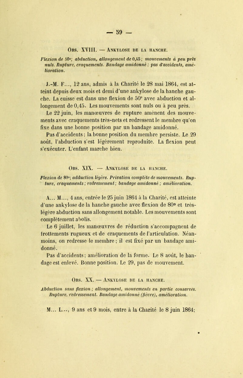 Obs. XVIII. — Ankylose de la hanche. Flexion de oQo; abduction, allongement de 0,45 ; mouvements à peu près nuls. Rupture, craquements. Bandage amidonné ; pas d'accidents, amé- lioration. .I.-M. F..., 12 ans, admis à la Charité le 28 mai 1864, est at- teint depuis deux mois et demi d'une ankylose de la hanche gau- che. La cuisse est dans une flexion de 50 avec abduction et al- longement de 0,45. Les mouvements sont nuls ou à peu près. Le 22 juin, les manœuvres de rupture amènent des mouve- ments avec craquements très-nets et redressent le membre qu'on fixe dans une bonne position par un bandage amidonné. Pas d'accidents ; la bonne position du membre persiste. Le 29 août, l'abduction s'est légèrement reproduite. La flexion peut s'exécuter. L'enfant marche bien. Obs. XIX. — Ankylose de la hanche. Flexion de 80°; adduction légère. Privation complète de mouvements. Rup- ture, craquements ; redressement ; bandage amidonné ; amélioration. A... M..., 4ans, entrée le 25 juin 1864 à la Charité, est atteinte d'une ankylose de la hanche gauche avec flexion de 80» et très- légère abduction sans allongement notable. Les mouvements sont complètement abolis. Le 6 juillet, les manœuvres de réduction s'accompagnent de Irottements rugueux et de craquements de l'articulation. Néan- moins, on redresse le membre ; il est fixé par un bandage ami- donné. Pas d'accidents; amélioration de la forme. Le 8 août, le ban- dage est enlevé. Bonne position. Le 29, pas de mouvement. Obs. XX. — Ankylose de la hanche. Abduction sans flexion; allongement, mouvements en partie conservés. Rupture, redressement. Bandage amidonné (fièvre), amélioration. M... L..., 9 ans et 9 mois, entre à la Charité le 8 juin 1864;