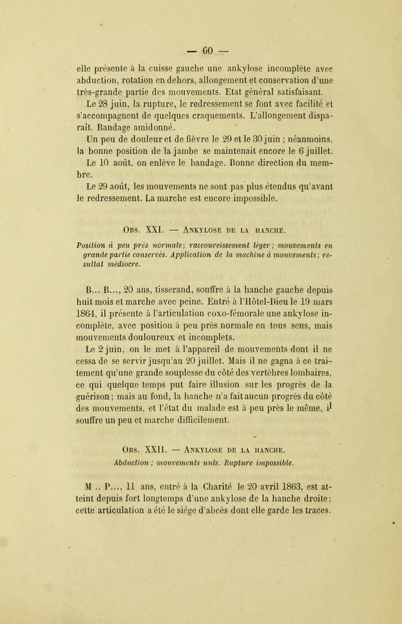 elle présente à la cuisse gauche une ankylose incomplète avec abduction, rotation en dehors, allongement et conservation d'une très-grande partie des mouvements. Etat général satisfaisant. Le 28 juin, la rupture, le redressement se font avec facilité et s'accompagnent de quelques craquements. L'allongement dispa- raît. Bandage amidonné. Un peu de douleur et de fièvre le 29 et le 30 juin ; néanmoins, la bonne position de la jambe se maintenait encore le 6 juillet. Le 10 août, on enlève le bandage. Bonne direction du mem- bre. Le 29 août, les mouvements ne sont pas plus étendus qu'avant le redressement. La marche est encore impossible. Obs. XXL — Ankylose de la hanche. Position à peu près normale; raccoureissement léger; mouvements en grande partie conservés. Application de la machine à mouvements; ré- sultat médiocre. B... B..., 20 ans, tisserand, souffre à la hanche gauche depuis huit mois et marche avec peine. Entré à l'Hôtel-Dieu le 19 mars 1864, il présente à l'articulation coxo-fémorale une ankylose in- complète, avec position à peu près normale en tous sens, mais mouvements douloureux et incomplets. Le 2 juin, on le met à l'appareil de mouvements dont il ne cessa de se servir jusqu'au 20 juillet. Mais il ne gagna à ce trai- tement qu'une grande souplesse du côté des vertèbres lombaires, ce qui quelque temps put faire illusion sur les progrès de la guérison; mais au fond, la hanche n'a fait aucun progrès du côté des mouvements, et l'état du malade est à peu près le même, i'^ souffre un peu et marche difficilement. Obs. XXIL — Ankylose de la hanche. Abduction ; mouvements nuls. Rupture impossible. M .. P..., 11 ans, entré à la Charité le 20 avril 1863, est at- teint depuis fort longtemps d'une ankylose de la hanche droite ; cette articulation a été le siège d'abcès dont elle garde les traces.