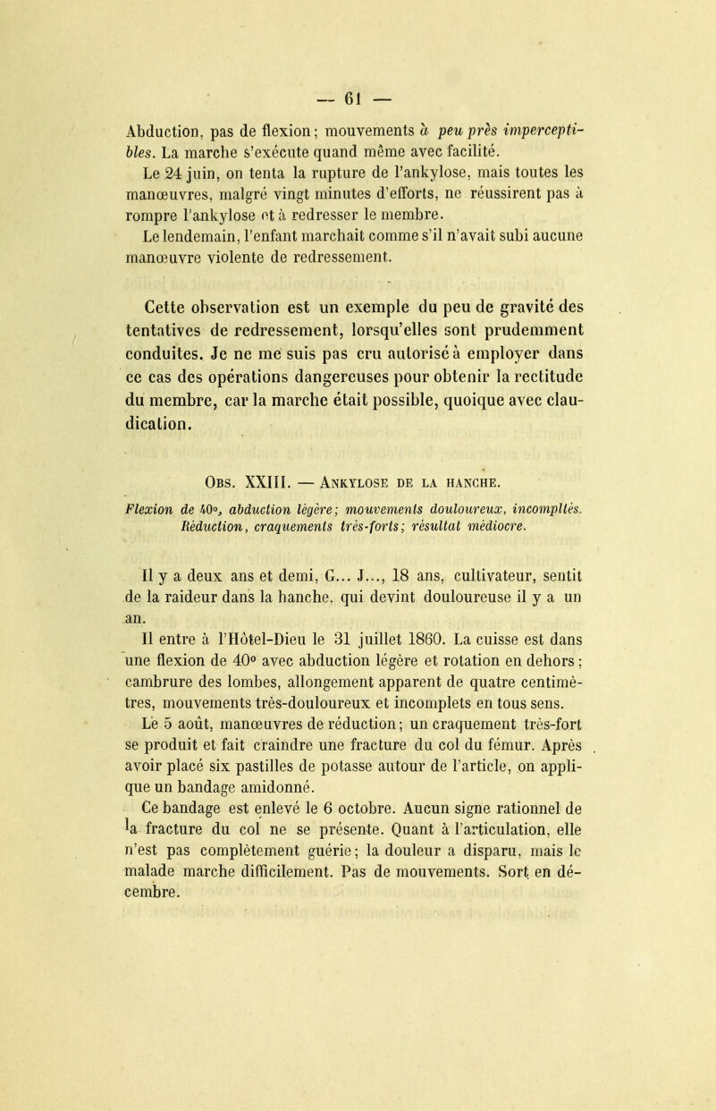 Abduction, pas de flexion; mouvements a peu près impercepti- bles. La marche s'exécute quand même avec facilité. Le 24 juin, on tenta la rupture de l'ankylose, mais toutes les manœuvres, malgré vingt minutes d'elforts, ne réussirent pas à rompre l'ankylose et à redresser le membre. Le lendemain, l'enfant marchait comme s'il n'avait subi aucune manœuvre violente de redressement. Cette observation est un exemple du peu de gravité des tentatives de redressement, lorsqu'elles sont prudemment conduites. Je ne me suis pas cru autorisé à employer dans ce cas des opérations dangereuses pour obtenir la rectitude du membre, car la marche était possible, quoique avec clau- dication. Obs. XXIIL — Ankylose de la hanche. Flexion de 40», abduction légère; mouvements douloureux, incompllès. Réduction, craquements très-forts; résultat médiocre. Il y a deux ans et demi. G... J..., 18 ans, cultivateur, sentit de la raideur dans la hanche, qui devint douloureuse il y a un an. Il entre à l'Hôtel-Dieu le 31 juillet 1860. La cuisse est dans une flexion de 40° avec abduction légère et rotation en dehors ; cambrure des lombes, allongement apparent de quatre centimè- tres, mouvements très-douloureux et incomplets en tous sens. Le 5 août, manœuvres de réduction; un craquement très-fort se produit et fait craindre une fracture du col du fémur. Après avoir placé six pastilles de potasse autour de l'article, on appli- que un bandage amidonné. Ce bandage est enlevé le 6 octobre. Aucun signe rationnel de la fracture du col ne se présente. Quant à l'articulation, elle n'est pas complètement guérie; la douleur a disparu, mais le malade marche diflficilement. Pas de mouvements. Sort en dé- cembre.