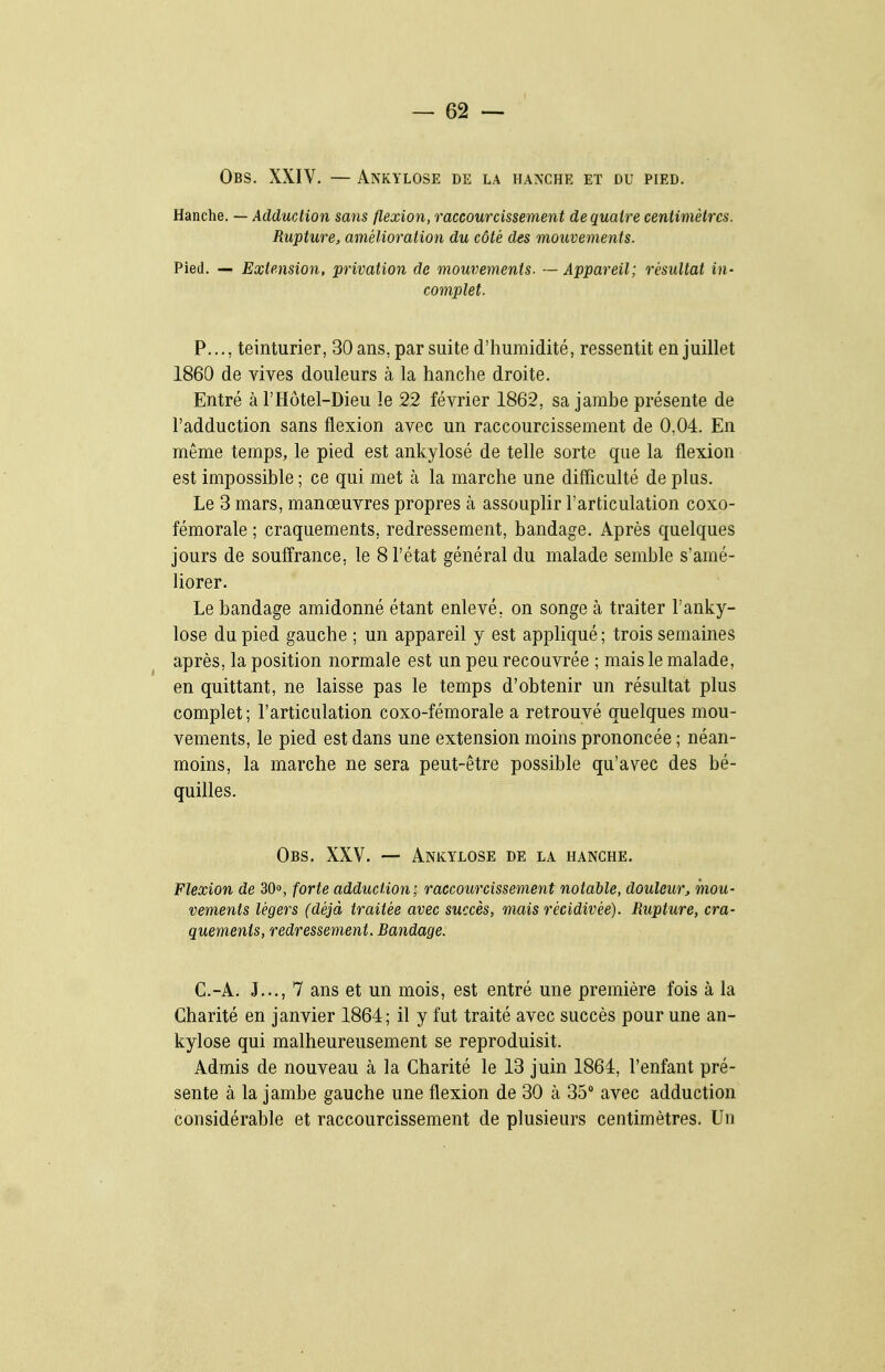 Obs. XXIV. — Ankylose de la hanche et du pied. Hanche. — Adduction sans flexion, raccourcissement de quatre centimètres. Rupture, amélioration du côté des mouvements. Pied. — Extension, privation de mouvements. — Appareil; résultat in- complet. P..., teinturier, 30 ans, par suite d'humidité, ressentit en juillet 1860 de vives douleurs à la hanche droite. Entré à l'Hôtel-Dieu le 22 février 1862, sa jambe présente de l'adduction sans flexion avec un raccourcissement de 0,04. En même temps, le pied est ankylosé de telle sorte que la flexion est impossible ; ce qui met à la marche une difficulté de plus. Le 3 mars, manœuvres propres à assouplir l'articulation coxo- fémorale ; craquements, redressement, bandage. Après quelques jours de souffrance, le 8 l'état général du malade semble s'amé- liorer. Le bandage amidonné étant enlevé, on songe à traiter l'anky- lose du pied gauche ; un appareil y est appliqué ; trois semaines après, la position normale est un peu recouvrée ; mais le malade, en quittant, ne laisse pas le temps d'obtenir un résultat plus complet; l'articulation coxo-fémorale a retrouvé quelques mou- vements, le pied est dans une extension moins prononcée ; néan- moins, la marche ne sera peut-être possible qu'avec des bé- quilles. Obs. XXV. — Ankylose de la hanche. Flexion de 30o, forte adduction; raccoiircissement notable, douleur, mou- vements légers (déjà traitée avec succès, mais récidivée). Rupture, cra- quements, redressement. Bandage. C.-A. J..., 7 ans et un mois, est entré une première fois à la Charité en janvier 1864; il y fut traité avec succès pour une an- kylose qui malheureusement se reproduisit. Admis de nouveau à la Charité le 13 juin 1864, l'enfant pré- sente à la jambe gauche une flexion de 30 à 35 avec adduction considérable et raccourcissement de plusieurs centimètres. Un