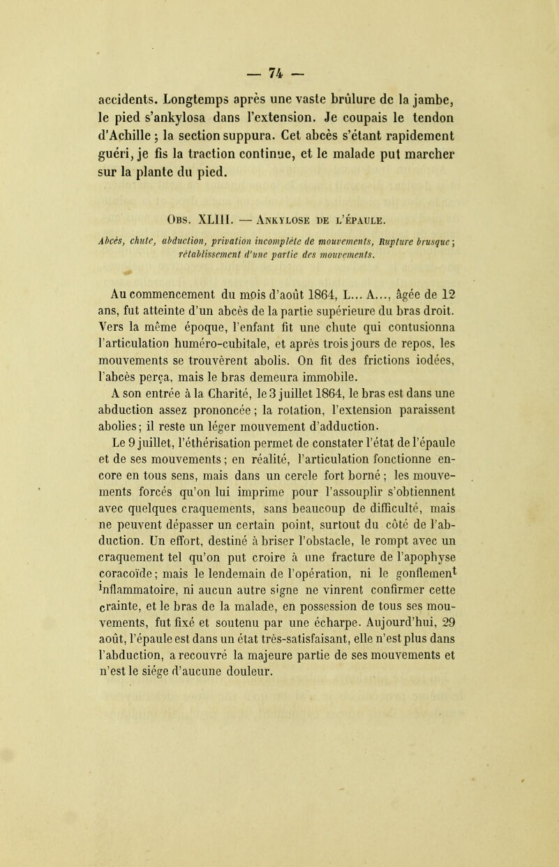 accidents. Longtemps après une vaste brûlure de la jambe, le pied s'ankylosa dans l'extension. Je coupais le tendon d'Achille ; la section suppura. Cet abcès s'étant rapidement guéri, je fis la traction continue, et le malade put marcher sur la plante du pied. Obs. XLIII. — Ankylose de l'épaule. Abcès, chiite, abduction, privation incomplète de mouvements. Rupture brusque; rétablissement d'une partie des motivements. Au commencement du mois d'août 1864, L... A..., âgée de 12 ans, fut atteinte d'un abcès de la partie supérieure du bras droit. Vers la même époque, l'enfant fit une chute qui contusionna l'articulation huméro-cubitale, et après trois jours de repos, les mouvements se trouvèrent abolis. On fit des frictions iodées, l'abcès perça, mais le bras demeura immobile. A son entrée à la Charité, le 3 juillet 1864, le bras est dans une abduction assez prononcée ; la rotation, l'extension paraissent aboUes; il reste un léger mouvement d'adduction. Le 9 juillet, l'éthérisation permet de constater l'état de l'épaule et de ses mouvements ; en réalité, l'articulation fonctionne en- core en tous sens, mais dans un cercle fort borné ; les mouve- ments forcés qu'on lui imprime pour l'assouplir s'obtiennent avec quelques craquements, sans beaucoup de difficulté, mais ne peuvent dépasser un certain point, surtout du côté de l'ab- duction. Un effort, destiné à briser l'obstacle, le rompt avec un craquement tel qu'on put croire à une fracture de l'apophyse coracoïde ; mais le lendemain de l'opération, ni le gonflement Inflammatoire, ni aucun autre signe ne vinrent confirmer cette crainte, et le bras de la malade, en possession de tous ses mou- vements, fut fixé et soutenu par une écharpe. Aujourd'hui, 29 août, l'épaule est dans un état très-satisfaisant, elle n'est plus dans l'abduction, a recouvré la majeure partie de ses mouvements et n'est le siège d'aucune douleur.