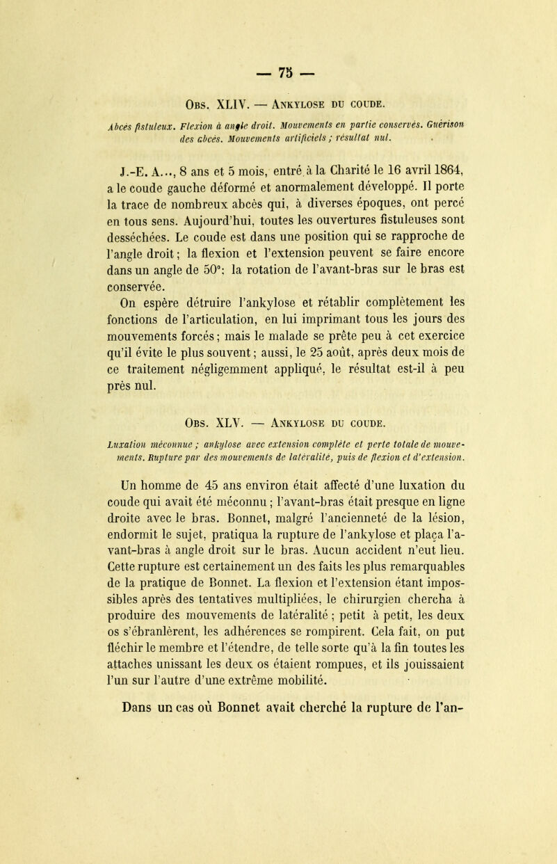 Obs. XLIV. — Ankylose du coude. Abcès pstuleux. Flexion à an§le droit. Mouvements en partie conservés. Gnérison des abcès. Mouvements artificiels ; résultat nul. J.-E. A..., 8 ans et 5 mois, entré à la Charité le 16 avril 1864, a le coude gauche déformé et anormalement développé. Il porte la trace de nombreux abcès qui, à diverses époques, ont percé en tous sens. Aujourd'hui, toutes les ouvertures fistuleuses sont desséchées. Le coude est dans une position qui se rapproche de l'angle droit ; la flexion et l'extension peuvent se faire encore dans un angle de 50°: la rotation de l'avant-bras sur le bras est conservée. On espère détruire l'ankylose et rétablir complètement les fonctions de l'articulation, en lui imprimant tous les jours des mouvements forcés ; mais le malade se prête peu à cet exercice qu'il évite le plus souvent ; aussi, le 25 août, après deux mois de ce traitement négligemment appUqué, le résultat est-il à peu près nul. Obs. XLV. — Ankylose du coude. Luxation méconnue ; ankylose avec extension complète et perte totale de mouve- ments. Rupture par des mouvements de latéralité, puis de flexion et d'extension. Un homme de 45 ans environ était affecté d'une luxation du coude qui avait été méconnu ; l'avant-bras était presque en ligne droite avec le bras. Bonnet, malgré l'ancienneté de la lésion, endormit le sujet, pratiqua la rupture de l'ankylose et plaça l'a- vant-bras à angle droit sur le bras. Aucun accident n'eut lieu. Cette rupture est certainement un des faits les plus remarquables de la pratique de Bonnet. La flexion et l'extension étant impos- sibles après des tentatives multipliées, le chirurgien chercha à produire des mouvements de latéralité ; petit à petit, les deux os s'ébranlèrent, les adhérences se rompirent. Cela fait, on put fléchir le membre et l'étendre, de telle sorte qu'à la fin toutes les attaches unissant les deux os étaient rompues, et ils jouissaient l'un sur l'autre d'une extrême mobilité. Dans un cas où Bonnet avait cherché la rupture de l'an-