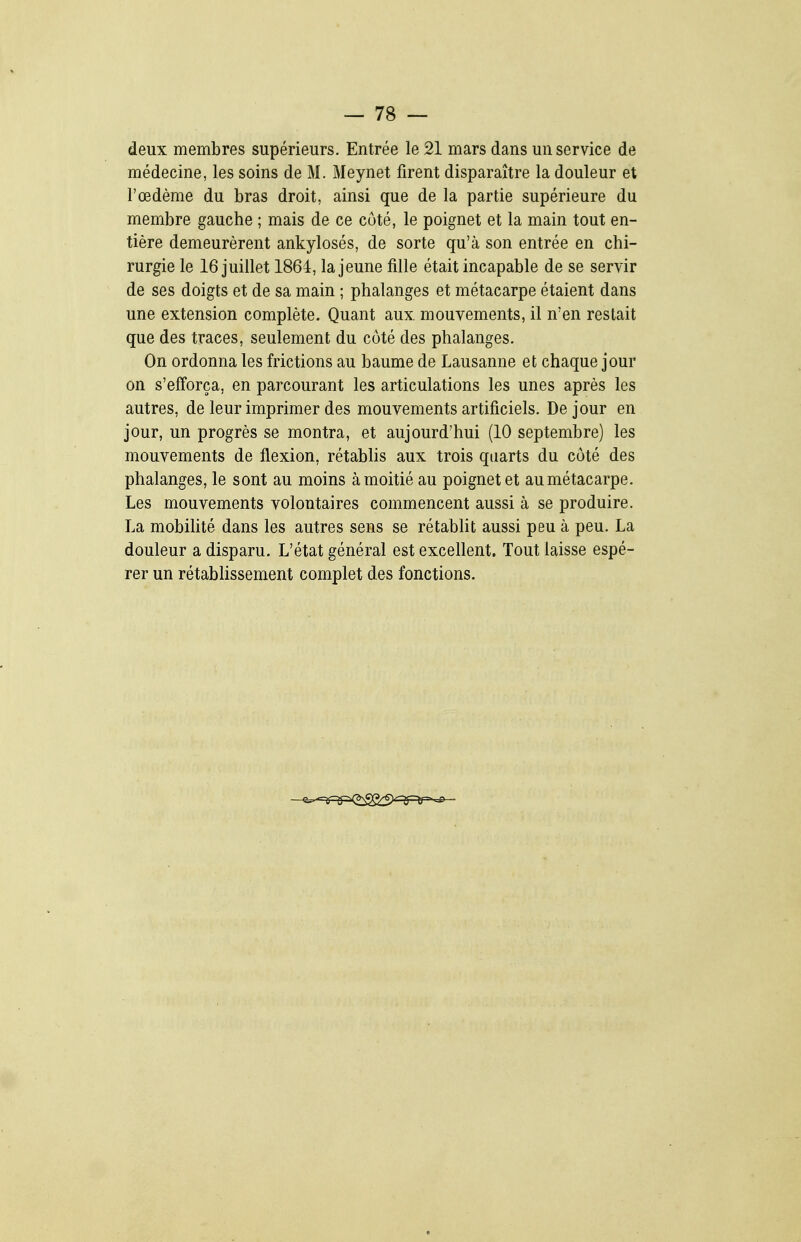 deux membres supérieurs. Entrée le 21 mars dans un service de médecine, les soins de M. Meynet firent disparaître la douleur et l'œdème du bras droit, ainsi que de la partie supérieure du membre gauche ; mais de ce côté, le poignet et la main tout en- tière demeurèrent ankylosés, de sorte qu'à son entrée en chi- rurgie le 16 juillet 1864, la jeune fille était incapable de se servir de ses doigts et de sa main ; phalanges et métacarpe étaient dans une extension complète. Quant aux. mouvements, il n'en restait que des traces, seulement du coté des phalanges. On ordonna les frictions au baume de Lausanne et chaque jour on s'efforça, en parcourant les articulations les unes après les autres, de leur imprimer des mouvements artificiels. De jour en jour, un progrès se montra, et aujourd'hui (10 septembre) les mouvements de flexion, rétablis aux trois quarts du côté des phalanges, le sont au moins à moitié au poignet et aumétacarpe. Les mouvements volontaires commencent aussi à se produire. La mobihté dans les autres sens se rétabUt aussi peu à peu. La douleur a disparu. L'état général est excellent. Tout laisse espé- rer un rétablissement complet des fonctions.