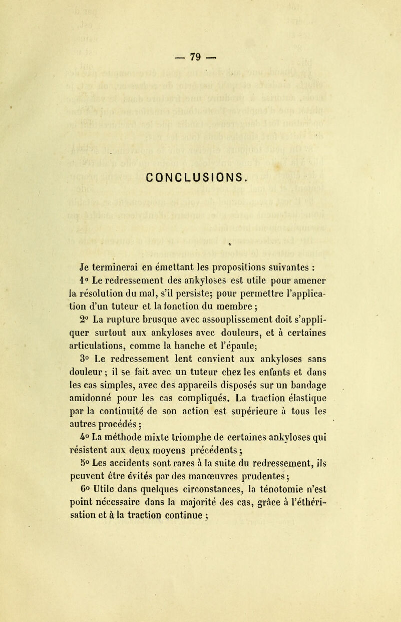 CONCLUSIONS. Je terminerai en émettant les propositions suivantes : i° Le redressement des ankyloses est utile pour amener la résolution du mal, s'il persiste; pour permettre l'applica- tion d'un tuteur et la fonction du membre ; 2** La rupture brusque avec assouplissement doit s'appli- quer surtout aux ankyloses avec douleurs, et à certaines articulations, comme la hanche et l'épaule; 3° Le redressement lent convient aux ankyloses sans douleur ; il se fait avec un tuteur chez les enfants et dans les cas simples, avec des appareils disposés sur un bandage amidonné pour les cas compliqués. La traction élastique par la continuité de son action est supérieure à tous les autres procédés ; 4° La méthode mixte triomphe de certaines ankyloses qui résistent aux deux moyens précédents ; 5° Les accidents sont rares à la suite du redressement, ils peuvent être évités par des manœuvres prudentes ; Go Utile dans quelques circonstances, la ténotomie n'est point nécessaire dans la majorité des cas, grâce à l'éthcri- sation et à la traction continue ;