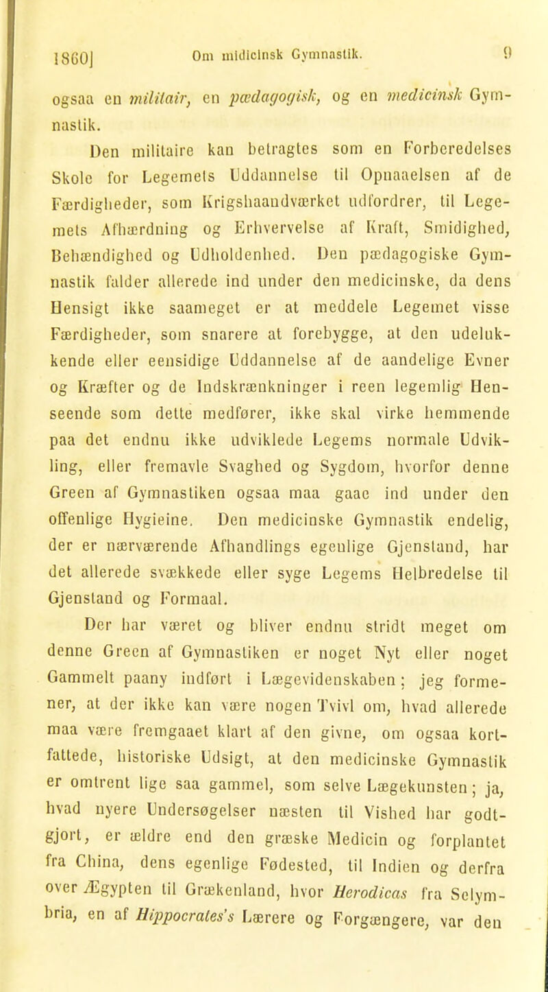 ogsaa en mililair, en pædagogisk, og en medicinsk Gym- nastik. Den militaire kan betragtes som en Forberedelses Skole for Legemels Uddannelse til Opnaaelsen af de Færdiglieder, som Krigshaaudværket udfordrer, til Lege- mets Afhærdniug og Erhvervelse af Kraft, Smidighed, Behændighed og Udholdenhed. Den pædagogiske Gym- nastik falder allerede ind under den medicinske, da dens Hensigt ikke saameget er at meddele Legemet visse Færdigheder, som snarere at forebygge, at den udeluk- kende eller eensidige Uddannelse af de aandelige Evner og Kræfter og de Indskrænkninger i reen legemlig Hen- seende som dette medfører, ikke skal virke nemmende paa det endnu ikke udviklede Legems normale Udvik- ling, eller fremavle Svaghed og Sygdom, hvorfor denne Green af Gymnastiken ogsaa maa gaae ind under den offenlige Hygieine. Den medicinske Gymnastik endelig, der er nærværende Afhandlings egeulige Gjensland, har det allerede svækkede eller syge Legems Helbredelse til Gjensland og Formaal. Der har været og bliver endnu stridt meget om denne Green af Gymnastiken er noget Nyt eller noget Gammelt paany indført i Lægevidenskaben; jeg forme- ner, at der ikke kan være nogen Tvivl om, hvad allerede maa være fremgaaet klart af den givne, om ogsaa kort- fattede, historiske Udsigt, at den medicinske Gymnastik er omtrent lige saa gammel, som selve Lægekunsten; ja, hvad nyere Undersøgelser næsten til Vished har godt- gjort, er ældre end den græske Medicin og forplantet fra China, dens egenlige Fødested, til Indien og derfra over Ægypten til Grækenland, hvor Herodicas fra Selym- bria, en af Hippocrates's Lærere og Forgængere, var den